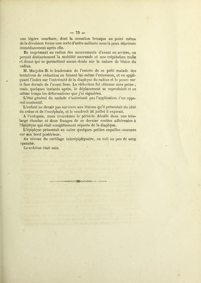 une légère courbure, dont la cessation brusque au point même de la divulsion forme une sorte d’arête saillante sous la peau déprimée immédiatement après elle. En imprimant au radius des mouvements d’avant en arrière, on perçoit distinctement la mobilité anormale et une crépitation molle et douce qui ne permettent aucun doute sur la nature de lésion du radius. M. Marjolin fit le lendemain de l’entrée de ce petit malade des tentatives de réduction en faisant lui-même l’extension, et en appli- quant l’index sur l’extrémité de la diaphyse du radius et le pouce sur la face dorsale de l’avant bras. La réduction fut obtenue sans peine ; mais, quelques instants après, le déplacement se reproduisit et en même temps les déformations que j’ai signalées. L’état général du malade n’autorisait pas l’application d’un appa- reil contentif. L’enfant ne devait pas survivre aux lésions qu’il présentait du côté du crâne et de l’encéphale, et le vendredi 26 juillet il expirait. A l’autopsie, nous trouvâmes le périoste décollé dans une très- large étendue et deux franges de ce dernier restées adhérentes à l’épiphyse qui était complètement séparée de la diaphyse. L’épiphyse présentait en outre quelques petites esquilles osseuses sur son bord postérieur. Au niveau du cartilage interépiphysaire, on voit un peu de sang épanché. Le cubitus était sain.