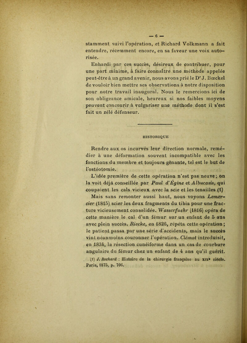 stamment suivi l’opération, et Richard Volkmann a fait entendre, récemment encore, en sa faveur une voix auto- risée. Enhardi par ces succès, désireux de contribuer, pour une part minime, à faire connaître une méthode appelée peut-être à un grand avenir, nous avons prié le D''J. Bœckel de vouloir bien mettre ses observations à notre disposition pour notre travail inaugural. Nous le remercions ici de son obligeance amicale, heureux si nos faibles moyens peuvent concourir à vulgariser une méthode dont il s’est fait un zélé défenseur. HISTORIQ.UE Rendre aux os incurvés leur direction normale, remé- dier à une déformation souvent incompatible avec les fonctions du membi’e et toujours gênante, tel est le but de Tostéotomie. L’idée première de cette opération n’est pas neuve; on la voit déjà conseillée par Paul d'Egine et Alhucasis, qui coupaient les cals vicieux avec la scie et les tenailles (1) Mais sans remonter aussi haut, nous voyons Lemer- cier (1815) scier les deux fragments du tibia pour une frac- ture vicieusement consolidée. Wasserfuehr (1816) opéra de cette manière le cal d’un fémur sur un enfant de 5 ans avec plein succès. Riecke, en 1826, l'épéta cette opération ; le patient passa par une série d’accidents, mais le succès vint néanmoins couronner l’opération. Clémot intimduisit, en 1834, la l’ésection cunéiforme dans un cas de courbure angulaire du fémur chez un enfant de 4 ans qu’il guérit. (1) J. Rochard : Histoire de la chirurgie française au xix» siècle. Paris, 1875, p. 706.