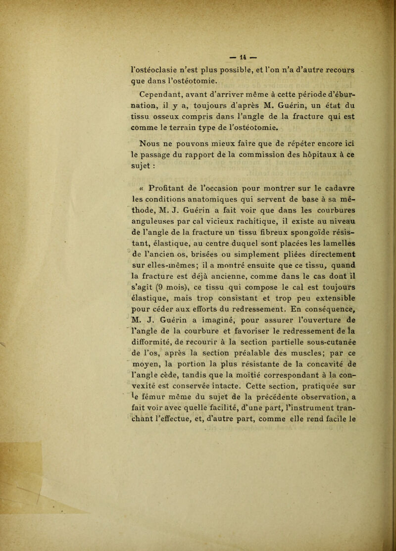 l’ostéoclasie n’est plus possible, et l’on n’a d’autre recours que dans l’ostéotomie. Cependant, avant d’arriver même à cette période d’ébur- nation, il y a, toujours d’après M. Guérin, un état du tissu osseux compris dans l’angle de la fracture qui est comme le terrain type de l’ostéotomie. Nous ne pouvons mieux faire que de répéter encore ici le passage du rapport de la commission des hôpitaux à ce sujet : « Profitant de l’occasion pour montrer sur le cadavre les conditions anatomiques qui servent de base à sa mé- thode, M. J. Guérin a fait voir que dans les courbures anguleuses par cal vicieux rachitique, il existe au niveau de l’angle de la fracture un tissu fibreux spongoïde résis- tant, élastique, au centre duquel sont placées les lamelles de l’ancien os, brisées ou simplement pliées directement sur elles-mêmes; il a montré ensuite que ce tissu, quand la fracture est déjà ancienne, comme dans le cas dont il s’agit (9 mois), ce tissu qui compose le cal est toujours élastique, mais trop consistant et trop peu extensible pour céder aux efforts du redressement. En conséquence, M. J. Guérin a imaginé, pour assurer l’ouverture de l’angle de la courbure et favoriser le redressement de la difformité, de recourir à la section partielle sous-cutanée de l’os, après la section préalable dés muscles; par ce moyen, la portion la plus résistante de la concavité de l’angle cède, tandis que la moitié correspondant à la con- vexité est conservée intacte. Cette section, pratiquée sur U fémur même du sujet de la précédente observation, a fait voir avec quelle facilité, d’une part, l’instrument tran- chant l’effectue, et, d’autre part, comme elle rend facile le