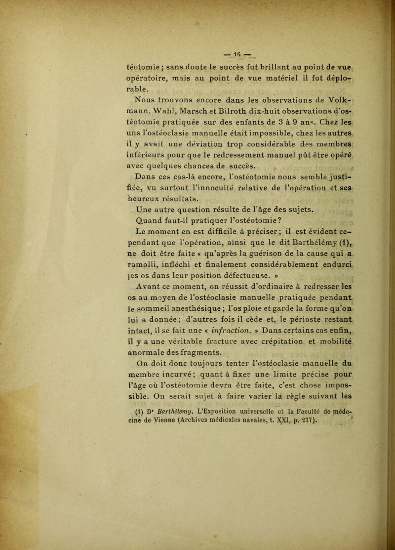 téotomie ; sans doute le succès fut brillant au point de vue opératoire, mais au point de vue matériel il fut déplo- rable. Nous trouvons encore dans les observations de Volk- mann, Wahl, Marsch et Bilroth dix-huit observations d’os- téotomie pratiquée sur des enfants de 3 à 9 ans. Chez les uns l’ostéoclasie manuelle était impossible, chez les autres il y avait une déviation trop considérable des membres inférieurs pour que le redressement manuel pùt être opéré avec quelques chances de succès. Dans ces cas-là encore, l’ostéotomie nous semble justi- fiée, vu surtout l’innocuité relative de l’opération et ses heureux résultats. Une autre question résulte de l’âge des sujets. Quand faut-il pratiquer l’ostéotomie? Le moment en est difficile à préciser; il est évident ce- pendant que l’opération, ainsi que le dit Barthélémy (d), ne doit être faite « qu’après la guérison de la cause qui a ramolli, infléchi et finalement considérablement endurci jes os dans leur position défectueuse. » Avant ce moment, on réussit d’ordinaire à redresser les os au moyen de l’ostéoclasie manuelle pratiquée pendant le sommeil anesthésique ; l’os ploie et garde la forme qu’on lui a donnée ; d’autres fois il cède et, le périoste restant intact, il se fait une o infraction. » Dans certains cas enfin, il y a une véritable fracture avec crépitation et mobilité anormale des fragments. On doit donc toujours tenter l’ostéoclasie manuelle du membre incurvé ; quant à fixer une limite précise pour l’âge où l’ostéotomie devra être faite, c’est chose impos- sible. On serait sujet à faire varier là règle suivant les (I) D' Barthélemy. L’Exposition universelle et la Faculté de méde- cine de Vienne (Archives médicales navales, t. XXI, p. 277). '