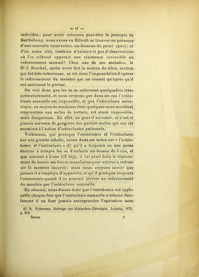 individus; pour avoir méconnu peut-être le précepte de Barthélemy, nous avons vu Bilroth se trouver en présence d’une nouvelle incurvation au-dessous du point opéré; et d’un autre côté, combien n’existe-t-il pas d’observations où l’os sclérosé opposait une résistance invincible au redressement manuel? Chez une de ses malades, le D’’J. Boeckel, après avoir fait la section du tibia, section qui fut très-laborieuse, se vit dans l’impossibilité d’opérer le redressement du membre qui ne réussit qu’après qu’il eut sectionné le péroné. On voit donc que les os se sclérosent quelquefois très- prématurément, et nous croyons que dans ces cas l’ostéo- clasie manuelle est impossible, et que l’ostéoclasie méca- nique, au moyen de machines dont quelques-unes semblent empruntées aux salles de torture, est sinon impossible, mais dangereuse. En effet, ne peut-il survenir, et n’est-il jamais survenu de gangrène des parties molles qui ont été soumises à l’action d’ostéoclastes puissants. Volkmann, qui pratique l’ostéotomie et l’ostéoclasie sur une grande échelle, avoue dans ses notes sur « l’ostéo- tomie et l’ostéoclasie » (1) qu’il a toujours eu une peine énorme à rompre les os d’enfants au-dessus de 3 ans, et que souvent à 2 ans 1/2 déjà, il lui avait fallu le déploie- ment de toutes ses forces musulaires pour arriver à redres- ser le membre incurvé; mais nous croyons savoir que jamais il n’employa d’appareils, et qu’il pratiqua toujours l’ostéotomie quand il ne pouvait arriver au redressement du membre par l’ostéoclasie manuelle. En résumé, nous disons donc que l’ostéotomie est appli- cable chaque fois que l’ostéoclasie manuelle a échoué. Seu- lement il ne faut jamais entreprendre l’opération sans (1) R. Volkmann. Beitrage zur klinischen Chirurgie. Leipzig, 1875, p. 2o0. Reuss. 3