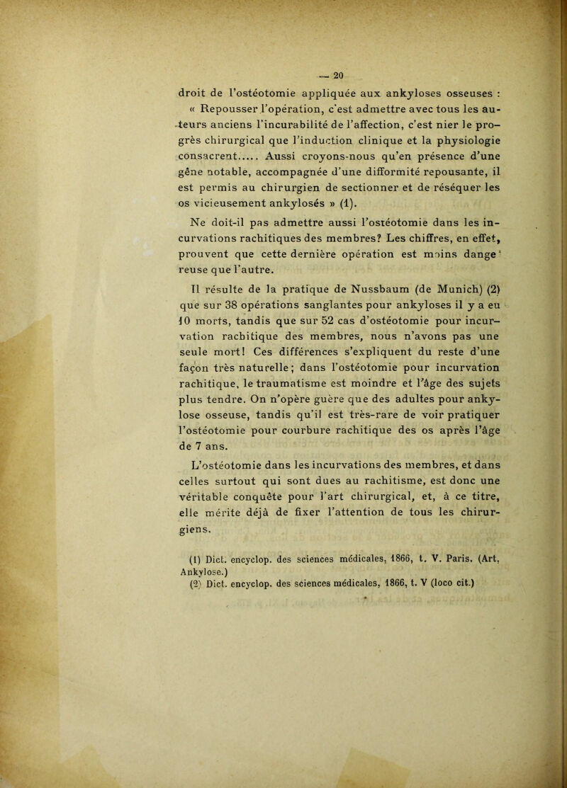 droit de l’ostéotomie appliquée aux ankylosés osseuses : « Repousser l’opération, c”est admettre avec tous les au- -teurs anciens l’incurabilité de l’affection, c’est nier le pro- grès chirurgical que l’induction clinique et la physiologie consacrent Aussi croyons-nous qu’en présence d’une gêne notable, accompagnée d’une difformité repousante, il est permis au chirurgien de sectionner et de réséquer les os vicieusement ankylosés » (1). Ne doit-il pas admettre aussi l’ostéotomie dans les in- curvations rachitiques des membres? Les chiffres, en effet, prouvent que cette dernière opération est moins dange' reuse que l’autre. Tl résulte de la pratique de Nussbaum (de Munich) (2) que sur 38 opérations sanglantes pour ankylosés il y a eu ^ 10 morts, tandis que sur 52 cas d’ostéotomie pour incur- vation rachitique des membres, nous n’avons pas une seule mort! Ces différences s’expliquent du reste d’une façon très naturelle ; dans l’ostéotomie pour incurvation rachitique, le traumatisme est moindre et Lâge des sujets plus tendre. On n’opère guère que des adultes pour anky- losé osseuse, tandis qu’il est très-rare de voir pratiquer l’ostéotomie pour courbure rachitique des os après l’âge de 7 ans. L’ostéotomie dans les incurvations des membres, et dans celles surtout qui sont dues au rachitisme, est donc une véritable conquête pour l’art chirurgical, et, à ce titre, elle mérite déjà de fixer l’attention de tous les chirur- giens. (1) Dict. encyclop. des sciences médicales, 1866, t. V. Paris. (Art, Ankylosé.) (2) Dict. encyclop. des sciences médicales, 1866, t. V (loco cit.)