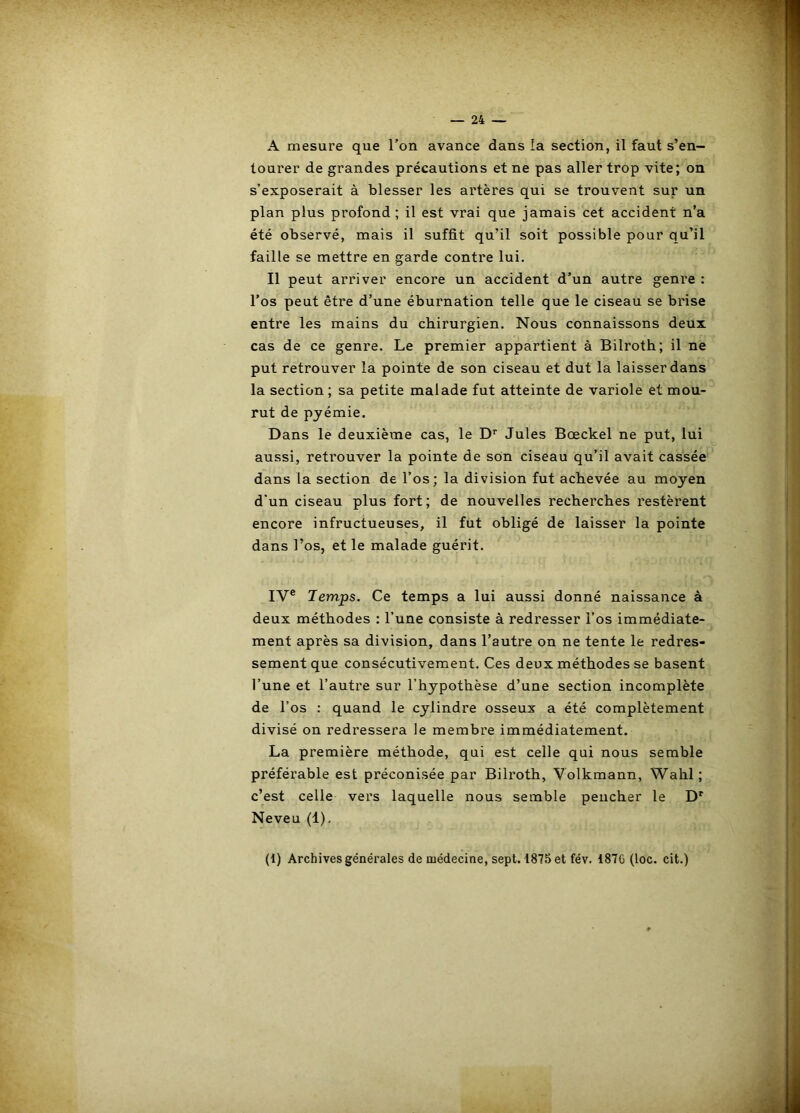 A mesure que l’on avance dans la section, il faut s’en- tourer de grandes précautions et ne pas aller trop vite; on s’exposerait à blesser les artères qui se trouvent sur un plan plus profond ; il est vrai que jamais cet accident n’a été observé, mais il suffit qu’il soit possible pour qu’il faille se mettre en garde contre lui. Il peut arriver encore un accident d’un autre genre : l’os peut être d’une éburnation telle que le ciseau se brise entre les mains du chirurgien. Nous connaissons deux cas de ce genre. Le premier appartient à Bilroth; il ne put retrouver la pointe de son ciseau et dut la laisser dans la section; sa petite malade fut atteinte de variole et mou- rut de pyémie. Dans le deuxième cas, le D’’ Jules Bœckel ne put, lui aussi, retrouver la pointe de son ciseau qu’il avait cassée dans la section de l’os; la division fut achevée au moyen d'un ciseau plus fort; de nouvelles recherches restèrent encore infructueuses, il fut obligé de laisser la pointe dans l’os, et le malade guérit. IV® Temps. Ce temps a lui aussi donné naissance à deux méthodes : l’une consiste à redresser l’os immédiate- ment après sa division, dans l’autre on ne tente le redres- sement que consécutivement. Ces deux méthodes se basent l’une et l’autre sur l’hypothèse d’une section incomplète de l’os : quand le cylindre osseux a été complètement divisé on redressera le membre immédiatement. La première méthode, qui est celle qui nous semble préférable est préconisée par Bilroth, Volkmann, Wahl; c’est celle vers laquelle nous semble peucher le Neveu (1), (1) Archives générales de médecine, sept. 187.^ et fév. 187C (loc. cit.)