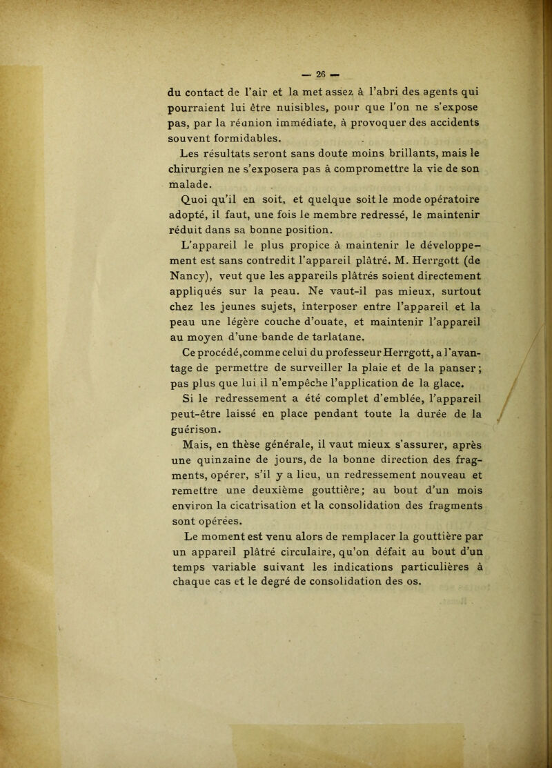 du contact de l’air et la met assez à l’abri des agents qui pourraient lui être nuisibles, pour que l’on ne s’expose pas. par la réanion immédiate, à provoquer des accidents souvent formidables. Les résultats seront sans doute moins brillants, mais le chirurgien ne s’exposera pas à compromettre la vie de son malade. Quoi qu’il en soit, et quelque soit le mode opératoire adopté, il faut, une fois le membre redressé, le maintenir réduit dans sa bonne position. L’appareil le plus propice à maintenir le développe- ment est sans contredit l’appareil plâtré. M. Herrgott (de Nancy), veut que les appareils plâtrés soient directement appliqués sur la peau. Ne vaut-il pas mieux, surtout chez les jeunes sujets, interposer entre l’appareil et la peau une légère couche d’ouate, et maintenir l’appareil au moyen d’une bande de tarlatane. Ce procédé,comme celui du professeur Herrgott, a l’avan- tage de permettre de surveiller la plaie et de la panser ; pas plus que lui il n’empêche l’application de la glace. Si le redressement a été complet d’emblée, l’appareil peut-être laissé en place pendant toute la durée de la guérison. Mais, en thèse générale, il vaut mieux s’assurer, après une quinzaine de jours, de la bonne direction des frag- ments, opérer, s’il y a lieu, un redressement nouveau et remettre une deuxième gouttière; au bout d’un mois environ la cicatrisation et la consolidation des fragments sont opérées. Le moment est venu alors de remplacer la gouttière par un appareil plâtré circulaire, qu’on défait au bout d’un temps variable suivant les indications particulières â chaque cas et le degré de consolidation des os.