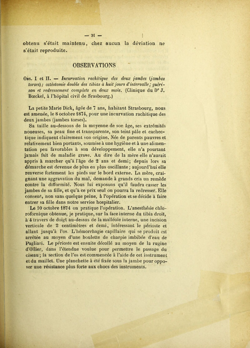 obtenu s’était maintenu, chez aucun la déviation ne s’était reproduite. OBSERVATIONS Obs. I et II. — Incurvation rachitique des deux jambes {jambes torsei); ostéotomie double des tibias à huit jours d’intervalle; guéri- son et redressement complets en deux mois. (Clinique du D* J. Bœckel, à l’hôpital civil de Srasbourg.) La petite Marie Dick, âgée de 7 ans, habitant Strasbourg, nous est amenée, le 8 octobre 1874, pour une incurvation rachitique des deux jambes (jambes torses). Sa taille au-dessous de la moyenne de son âge, ses extrémités noueuses, sa peau fine et transparente, son teint pâle et cachec- tique indiquent clairement son origine. Née de parents pauvres et relativement bien portants, soumise à une hygiène et à une alimen- tation peu favorables à son développement, elle n’a pourtant jamais fait de maladie grave. Au dire de la mère elle n’aurait appris à marcher qu’à l'âge de 2 ans et demi; depuis lors sa démarche est devenue de plus en plus oscillante; aujourd’hui elle renverse fortement les pieds sur le bord externe. La mère, crai- gnant une aggravation du mal, demande à grands cris un remède contre la difformité. Nous lui exposons qu’il faudra casser les jambes de sa fille, et qu’à ce prix seul on pourra la redresser. Elle consent, non sans quelque peine, à l’opération et se décide à faire entrer sa fille dans notre service hospitalier. Le 10 octobre 1874 on pratique l’opération. L'anesthésie chlo- rofornique obtenue, je pratique, sur la face interne du tibia droit, à 4 travers de doigt au-dessus de la malléole interne, une incision verticale de 2 centimètres et demi, intéressant le périoste et allant jusqu’à l’os. L’hémorrhagie capillaire qui se produit est arrêtée au moyen d’une boulette de charpie imbibée d’eau de Pagliari. Le périoste est ensuite décollé au moyen de la rugine d’Ollier, dans l’étendue voulue pour permettre le passage du ciseau; la section de l’os est commencée à l’aide de cet instrument et du maillet. Une planchette à été fixée sous la jambe pour oppo- ser une résistance plus forte aux chocs des instruments.