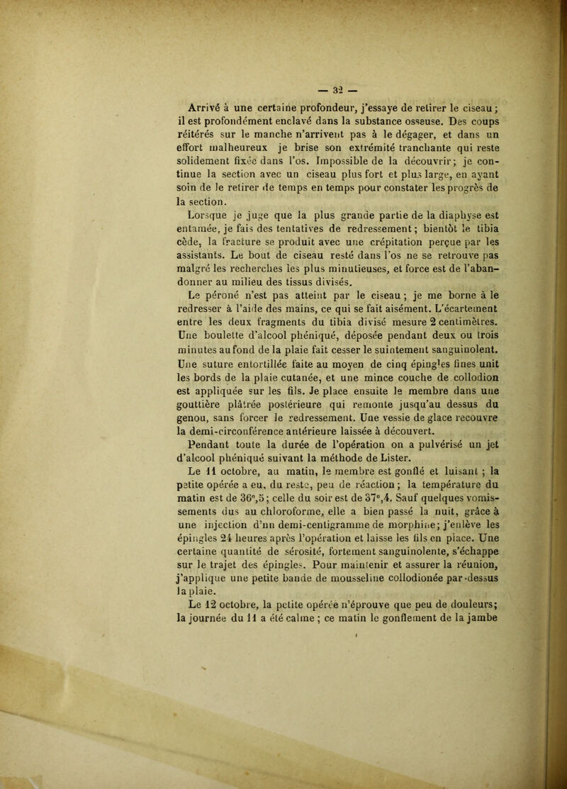 Arrivé à une certaine profondeur, j’essaye de retirer le ciseau; il est profondément enclavé dans la substance osseuse. Des coups réitérés sur le manche n’arrivent pas à le dégager, et dans un effort malheureux je brise son extrémité tranchante qui reste solidement fixée dans l’os. Impossible de la découvrir; je con- tinue la section avec un ciseau plus fort et plus large, en ayant soin de le retirer de temps en temps pour constater les progrès de la section. Lorsque je juge que la plus grande partie de la diaphyse est entamée, je fais des tentatives de redressement; bientôt le tibia cède, la fracture se produit avec une crépitation perçue par les assistants. Le bout de ciseau resté dans l’os ne se retrouve pas malgré les recherches les plus minutieuses, et force est de l’aban- donner au milieu des tissus divisés. Le péroné n’est pas atteint par le ciseau ; je me borne à le redresser à l’aide des mains, ce qui se fait aisément. L’écartement entre les deux fragments du tibia divisé mesure 2 centimètres. Une boulette d’alcool phéniqué, déposée pendant deux ou trois minutes au fond de la plaie fait cesser le suintement sanguinolent. Une suture entortillée faite au moyen de cinq épingles fines unit les bords de la plaie cutanée, et une mince couche de collodion est appliquée sur les fils. Je place ensuite le membre dans une gouttière plâtrée postérieure qui remonte jusqu’au dessus du genou, sans forcer le redressement. Une vessie de glace recouvre la demi-circonférence antérieure laissée à découvert. Pendant toute la durée de l’opération on a pulvérisé un jet d’alcool phéniqué suivant la méthode de Lister. Le 11 octobre, au matin, le membre est gonflé et luisant ; la petite opérée a eu, du reste, peu de réaction ; la température du matin est de 36“,5 ; celle du soir est de 37®,4. Sauf quelques vomis- sements dus au chloroforme, elle a bien passé la nuit, grâce à une injection d’nn demi-centigramme de morphine; j’enlève les épingles 24 heures après l’opération et laisse les fils en place. Une certaine quantité de sérosité, fortement sanguinolente, s’échappe sur le trajet des épingles. Pour maintenir et assurer la réunion, j’applique une petite bande de mousseline collodionée par-dessus la plaie. Le 12 octobre, la petite opérée n’éprouve que peu de douleurs; la journée du 11 a été calme ; ce matin le gonflement de la jambe