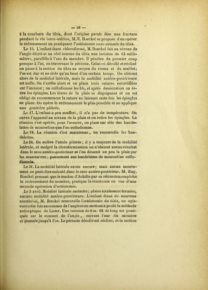 à la courbure du tibia, dont l’origine paraît être une fracture pendant la vie intra-utérine, M.E. Boeckel se propose d’en opérer le redressement en pratiquant l’ostéotomie sous-cutanée du tibia. Le 15. L’enfant étant chloroformé, M. Boeckel fait au niveau de l’angle décrit et au côté interne du tibia une incision de 13 milli- mètres, parallèle à l’axe du membre. Il pénètre du premier coup presque à l’os, en traversant le périoste. Celui-ci décollé et récliné on passe à la section du tibia au moyen du ciseau et du maillet; l’os est dur et ne cède qu’au bout d’uii certain temps. On obtient alors de la mobilité latérale, mais la mobilité antéro-postérieure est nulle. On s’arrête alors et on place trois sutures entortillées sur l’incision ; on collodionne les fils, et après dessiccation on re- tire les épingles. Les lèvres de la plaie se disjoignent et on est obligé de recommencer la suture en laissant cette fois les épingles en place. On opère le redressement le plus possible et on applique une gouttière pâltrée. Le d7. L’enfant a peu souffert, il n’a pas de température. On ouvre l’appareil au niveau de la plaie et on retire les épingles. La réunion s’est opérée; pour l’assurer, on place sur elle des bande- lettes de mousseline que l’on collodionne. Le 18. La réunion s’est maintenue, on renouvelle les ban- delettes. Le24. On enlève l’attele plâtrée; il y a toujours de la mobilité latérale, et malgré la cloroformisation on n’obtient aucun résultat dans le sens antéro-postérieur et l’on désunit un peu la plaie par les manœuvres ; pansement aux bandelettes de mousseline collo- dionnée. Le 31.La mobilité latérale existe encore; mais aucun mouve- ment ne peut-être exécuté dans le sens antéro-postérieur. M. Eug. Boeckel pensant que le tendon d’Achille par sa rétraction empêche le redressement du membre, pratique la ténotomie en vue d’une seconde opération d’ostéotomie. Le 3 avril. Mobilité latérale moindre; plaies totalement fermées, aucune mobilité antéro-postérieure. L’enfant étant de nouveau anesthésié, M. Bœckel renouvelle l’ostéotomie dn tibia, en agis- sant cette fois au sommet de l’angle et en mettant à profit la méthode antiseptique de Lister. Une incision deOm. 02 de long est prati- quée sur le sommet de l'angle , suivant l’axe du membre et poussée jusqu’à l’os. Le périoste décollé est récliné, et la section