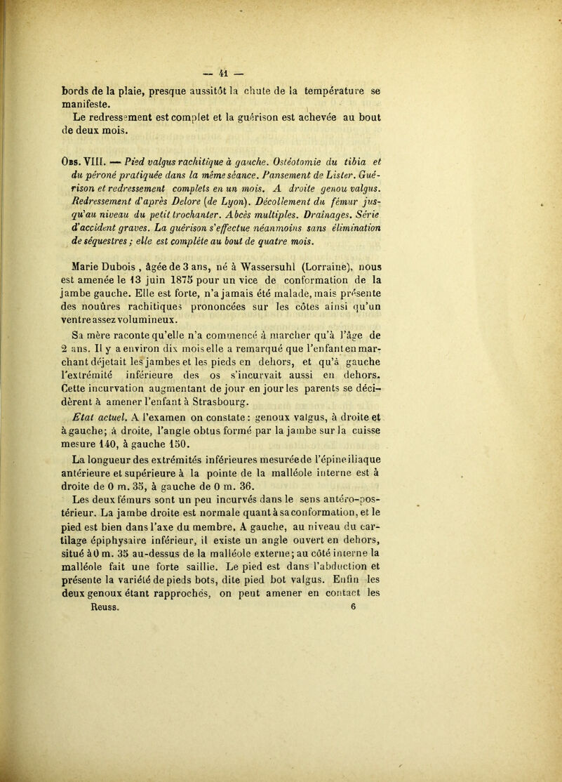 bords de la plaie, presque aussitôt la chute de la température se manifeste. ^ Le redressement est complet et la guérison est achevée au bout de deux mois. Obs. VIII. — Pied valgus rachitique à gauche. Ostéotomie du tibia et du pé7'oné pratiquée dans la même séance. Pansement de Lister. Gué- rison et redressement complets en un mois. A droite genou valgus. Redressement d'après Delore [de Lyon). Décollement du fémur jus- qu'au niveau du petit trochanter. Abcès multiples. Drainages. Série d’accident graves. La guérison s'effectue néanmoins sans élimination de séquestres ; elle est complète au bout de quaWe mois. Marie Dubois , âgée de 3 ans, né à Wassersuhl (Lorraine), nous est amenée le 13 juin 187S pour un vice de conformation de la jambe gauche. Elle est forte, n’a jamais été malade, mais présente des nouûres rachitiques prononcées sur les côtes ainsi qu’un ventre assez volumineux. Sa mère raconte qu’elle n’a commencé à marcher qu’à l’âge de 2 ans. Il y a environ dix mois elle a remarqué que l’enfantenmar* chant déjetait les jambes et les pieds en dehors, et qu’à gauche l'extrémité inférieure des os s’incurvait aussi en dehors. Cette incurvation augmentant de jour en jour les parents se déci- dèrent à amener l’enfant à Strasbourg. Etat actuel. A l’examen on constate : genoux valgus, à droite et à gauche; A droite, l’angle obtus formé par la jambe sur la cuisse mesure 140, à gauche 150. La longueur des extrémités inférieures mesuréede l’épineiliaque antérieure et supérieure à la pointe de la malléole interne est à droite de 0 m. 35, à gauche de 0 m. 36. Les deux fémurs sont un peu incurvés dans le sens antéro-pos- térieur. La jambe droite est normale quantàsaconformation,etle pied est bien dans l’axe du membre, A gauche, au niveau du car- tilage épiphysaire inférieur, il existe un angle ouvert en dehors, situé àO m. 35 au-dessus de la malléole externe; au côté interne la malléole fait une forte saillie. Le pied est dans l’abduction et présente la variété de pieds bots, dite pied bot valgus. Enfin les deux genoux étant rapprochés, on peut amener en contact les Reuss. 6