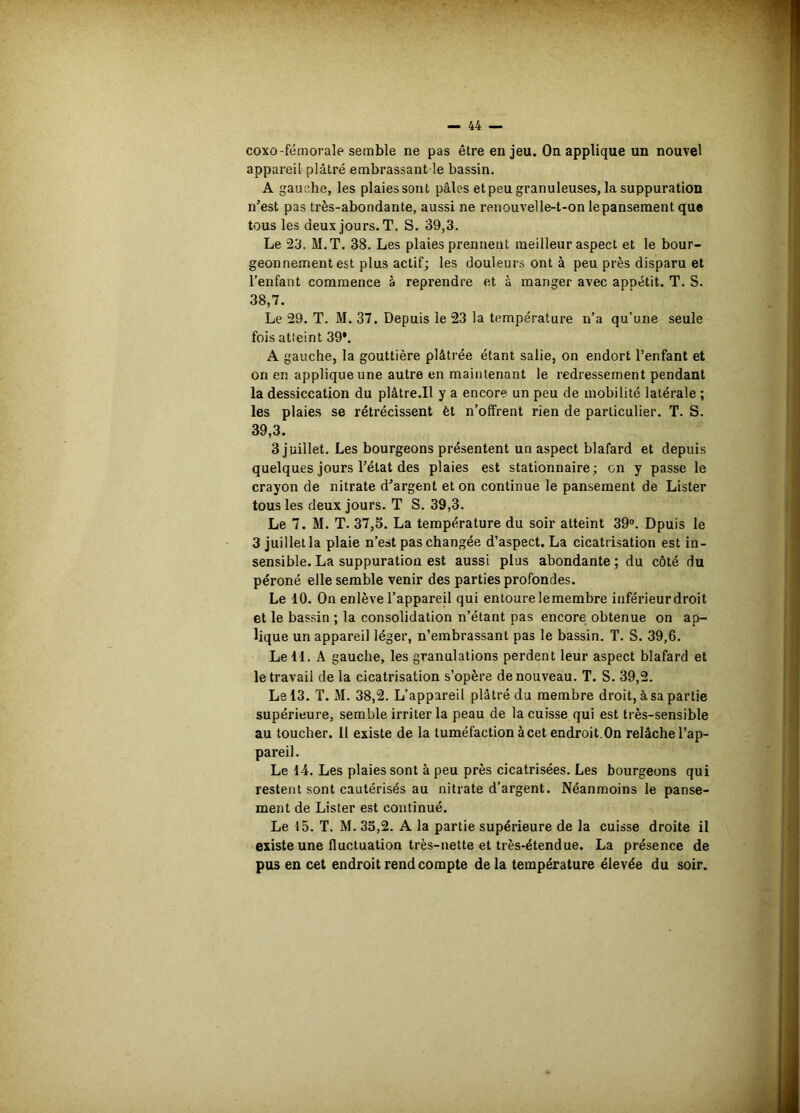 coxo-fémorale semble ne pas être enjeu. On applique un nouvel appareil plâtré embrassant le bassin. A gauche, les plaies sont pâles et peu granuleuses, la suppuration n’est pas très-abondante, aussi ne renouvelle-t-on lepanseraent que tous les deux jours. T. S. 39,3. Le 23. M.T. 38. Les plaies prennent meilleur aspect et le bour- geonnement est plus actif; les douleurs ont à peu près disparu et l’enfant commence à reprendre et à manger avec appétit. T. S. 38,7. Le 29. T. M. 37. Depuis le 23 la température n’a qu’une seule fois atîeint 39*. A gauche, la gouttière plâtrée étant salie, on endort l’enfant et on en applique une autre en maintenant le redressement pendant la dessiccation du plâtre.Il y a encore un peu de mobilité latérale ; les plaies se rétrécissent èt n’offrent rien de particulier. T. S. 39,3. 3 juillet. Les bourgeons présentent un aspect blafard et depuis quelques jours l’état des plaies est stationnaire ; on y passe le crayon de nitrate d’argent et on continue le pansement de Lister tous les deux jours. T S. 39,3. Le 7. M. T. 37,5. La température du soir atteint 39°. Dpuis le 3 juillet la plaie n’est pas changée d’aspect. La cicatrisation est in- sensible. La suppuration est aussi plus abondante ; du côté du péroné elle semble venir des parties profondes. Le 10. On enlève l’appareil qui entoure le membre inférieur droit et le bassin ; la consolidation n’étant pas encore obtenue on ap- lique un appareil léger, n’embrassant pas le bassin. T. S. 39,6. Le 11. A gauche, les granulations perdent leur aspect blafard et le travail de la cicatrisation s’opère de nouveau. T. S. 39,2. Le 13. T. M. 38,2. L’appareil plâtré du membre droit, à sa partie supérieure, semble irriter la peau de la cuisse qui est très-sensible au toucher. Il existe de la tuméfaction à cet endroit.On relâche l’ap- pareil. Le 14. Les plaies sont à peu près cicatrisées. Les bourgeons qui restent sont cautérisés au nitrate d’argent. Néanmoins le panse- ment de Lister est continué. Le 15. T. M. 35,2. A la partie supérieure de la cuisse droite il existe une fluctuation très-nette et très-étendue. La présence de pus en cet endroit rend compte de la température élevée du soir.