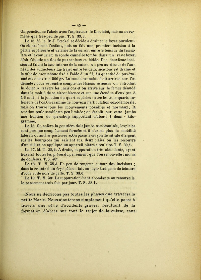 On ponctionne l’abcès avec l’aspirateur de Dieulafoi,maison ne ra- mène que très-peu de pus. T. S. 39,3. Le 16. M. le D’f J. Bœckel se décide à drainer le foyer purulent. On chloroforme l’enfant, puis on fait une première incision à la partie supérieure et externede la cuisse, entre le tenseur du fascia* lata et le couturier: la sonde cannelée tombe dans un vastefoyer, d’où s’écoule un flot de pus sanieux et fétide. Une deuxième inci- sion est faite àla face interne delà cuisse, un peu au-dessus del’an- neau des adducteurs. Le trajet entre les deux incisions est drainé et le tube de caoutchouc fixé à l’aide d’un fil. La quantité de pus éva- cué est d’environ 600 gr. La sonde cannelée était arrivée sur l’os dénudé ; pour se rendre compte des lésions osseuses on introduit le doigt à travers les incisions et on arrive sur le fémur dénudé dans la moitié de sa circonférence et sur une étendue d’enviyon Ô à 6 cent , à la jonction du quart supérieur avec les trois-quarts in- férieurs de l’os.On examine de nouveau l’articulation coxo-féraorale, maison trouve tous les mouvements possibles et normaux; la rotation seule semble un peu limitée ; on établit sur cette jambe une traction de sparadrap supportant d’abord 1 demi - kilo- gramme. Le 16. On enlève la gouttière delajambe ostéotomisée, lesplaies sont presque complètement fermées et il n’existe plus de mobilité latérale ou antéro-postérieure.On passe le crayon de nitrate d’argent sur les bourgeons qui existent aux deux plaies, on les recouvre d’un silk et on applique un appareil plâtré circulaire. T. S. 39,1. Le 17. M. T. 38,2. Adroite, suppuration très abondante, ayant traversé toutes les pièces du pansement que l’on renouvelle ; moins de douleurs. T. S. 40°. Le 18. T. M. 38,3. Un peu de rougeur autour des incisions ; dans la crainte d’un érysipèle on fait un léger badigeon de teinture d’iode et de noix de galle. T. S. 38,6. Le 19. T. M. 38®. La suppuration étant abondante on renouvelle le pansement trois fois par jour. T. S. 38,1. Nous ne décrirons pas toutes les phases que traversa la petite Marie. Nous ajouterons simplement qu’elle passa à travers une série d’accidents graves, résultant de la formation d’abcès sur tout le trajet de la cuisse, tant