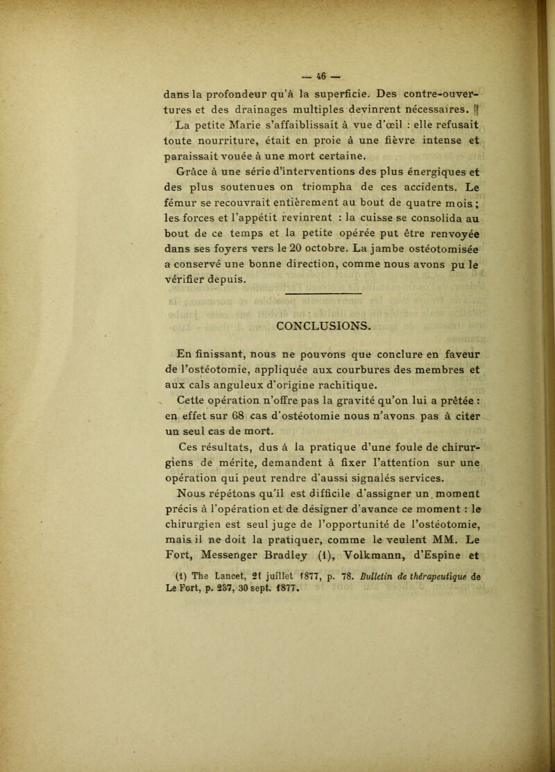 dans la profondeur qu’à la superficie. Des contre-ouver- tures et des drainages multiples devinrent nécessaires. ^ ■ La petite Marie s’affaiblissait à vue d’œil : elle refusait toute nourriture, était en proie à une fièvre intense et paraissait vouée à une mort certaine. Grâce à une série d’interventions des plus énergiques et des plus soutenues on triompha de ces accidents. Le fémur se recouvrait entièrement au bout de quatre mois; les forces et l’appétit revinrent : la cuisse se consolida au bout de ce temps et la petite opérée put être renvoyée dans ses foyers vers le 20 octobre. La jambe ostéotomisée a conservé une bonne direction, comme nous avons pu le vérifier depuis. CONCLUSIONS. En finissant, nous ne pouvons que conclure en faveur de l’ostéotomie, appliquée aux courbures des membres et aux cals anguleux d’origine rachitique. Cette opération n’offre pas la gravité qu’on lui a prêtée : en effet sur 68 cas d’ostéotomie nous n’avons pas à citer un seul cas de mort. Ces résultats, dus à la pratique d’une foule de chirur- giens de mérite, demandent à fixer l’attention sur une opération qui peut rendre d’aussi signalés services. Nous répétons qu’il est difficile d’assigner un.moment précis à l’opération et de désigner d’avance ce moment : le chirurgien est seul juge de l’opportunité de l’ostéotomie, mais il ne doit la pratiquer, comme le veulent MM. Le Fort, Messenger Bradley (1), Volkraann, d’Espine et (1) The Lancet, 21 juillet 1877, p. 78. Bulletin de thérapeutique de Le Fort, p. 2S7, 30 sept. 1877.
