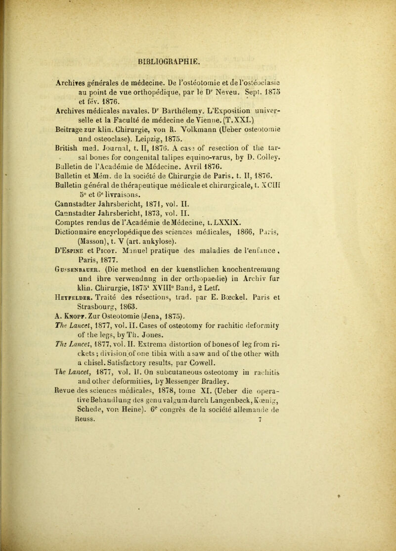 BIBLIOGRAPHIE. Archives générales de médecine. De l’osléotoinie et del’osléociasi au poijit de vue orthopédique, par le D'' Neveu. Sept. 187 et fév. 1876. Archives médicales navales. D'' Barthélemy. L’Exposition univer- selle et la Faculté de médecine de Vienne. (T.XXI.) Beitrage zur klin. Chirurgie, von R. Volkmann (Ueber ostéotomie und osteoclase). Leipzig, 1875. British med. Journal, t. II, 1876. A case of resection of tlie tar- sal boues for congénital taüpes equino-varus, by D. Colley. Bulletin de l’Académie de Médecine. Avril 1870. Bulletin et Mém. de la société de Chirurgie de Paris, t. II, 1876. Bulletin général de thérapeutique médicale et chirurgicale, t. XCIIl 5“ et G' livraisons. Gannstadter Jahrsbericht, 1871, vol. II. Cannstadter Jahrsbericht, 1873, vol. II. Comptes rendus de l’Académie deMédeciae, I.LXXIX. Dictionnaire encyclopédique des sciences médicales, 1866, Paris, (Masson), t. V (art. ankylosé). D’Espine et Picot. Manuel pratique des maladies de l’enfance , Paris, 1877. Güssenbaüer. (Die method en der kuenstlichen knochentremung und ilire verwendnng in der orthopaedie) in Arcbiv fur klin. Chirurgie, I873‘ XVIIP Band, 2 Lelf. Heyfelder. Traité des résections, trad. par E. Bœckel. Paris et Strasbourg, 1863. A. Knopf. Zur Ostéotomie (Jena, 1873). The Lancet, 1877, vol. II. Cases of osteotomy for rachitic deformity of îhe legs, by Th. Jones. The Lancet, 1877, vol. II. Extrcma distortion of bonesof leg frora ri- ckets ; (liviiion'of one tibia witli asaw and of the otlier with a chisel. Satisfactory results, par Gowell. The Lancet, 1877, vol. If. On subcutaneous osteotomy in radiitis and otlier deforinities, by Messenger Bradley. Revue des sciences médicales, 1878, tome XI. (Ueber die opera- liveBehandlung des genu valgumdurcli Langenbeck,Kœnig, Schede, von Heine). 6*^ congrès de la société alleinanrie de Reuss. 7 05 »