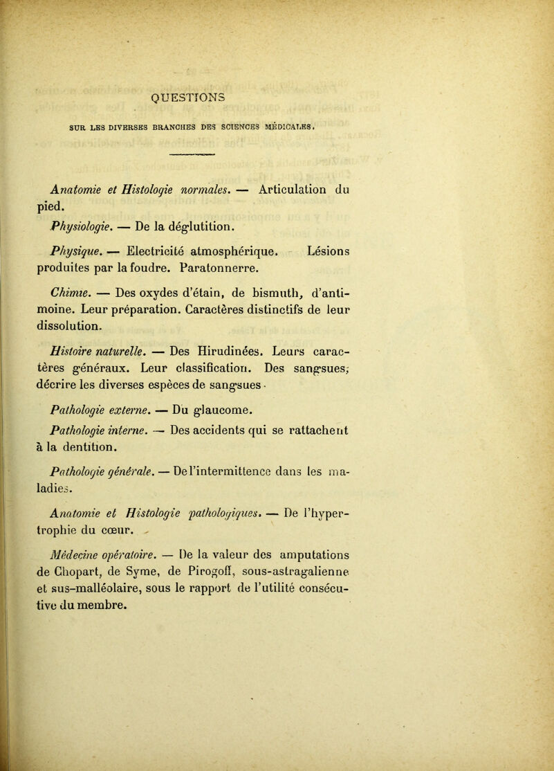QUESTIONS SUR LES DIVERSES BRANCHES DES SCIENCES MÉDICALES. Anatomie et Histologie normales. — Articulation du pied. Physiologie. — De la dég*lutition. Physique. — Electricité atmosphérique. - Lésions produites par la foudre. Paratonnerre. Chimie. — Des oxydes d’étain, de bismuth, d’anti- moine. Leur préparation. Caractères distinctifs de leur dissolution. Histoire naturelle. — Des Hirudinées. Leurs carac- tères généraux. Leur classification. Des sangsues; décrire les diverses espèces de sangsues • Pathologie externe. — Du glaucome. Pathologie interne. Des accidents qui se rattachent à la dentition. Pathologie générale. — De l’intermittence dans les ma- ladies. Anatomie et Histologie ^pathologiques. — De l’hyper- trophie du cœur. . MêdecÂne opératoire. — De la valeur des amputations de Ghopart, de Syme, de Pirogofî, sous-astragalienne et sus-malléolaire, sous le rapport de l’utilité consécu- tive du membre.