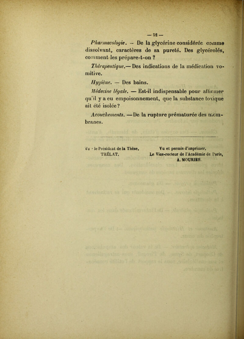 Pharmacologie. — De la g’lycérine considérée comme dissolvant, caractères de sa pureté. Des g*lycérolés, comment les prépare-t-on ? Thérapeutique.— Des indications de la médication vo- mitiv^e. Hygiène. — Des bains. Médecine légale. — Est-il indispensable pour atfit mer qu’il y a eu empoisonnement, que la substance toxique ait été isolée? Acouchements. —De la rupture prématurée des n»em- branes. Vu • le Président de la Thèse, Vu et permis d’imprimer, TRÉLAT. Le Vice-reeteur de l’Académie de Paris, A.MOÜRIBR,