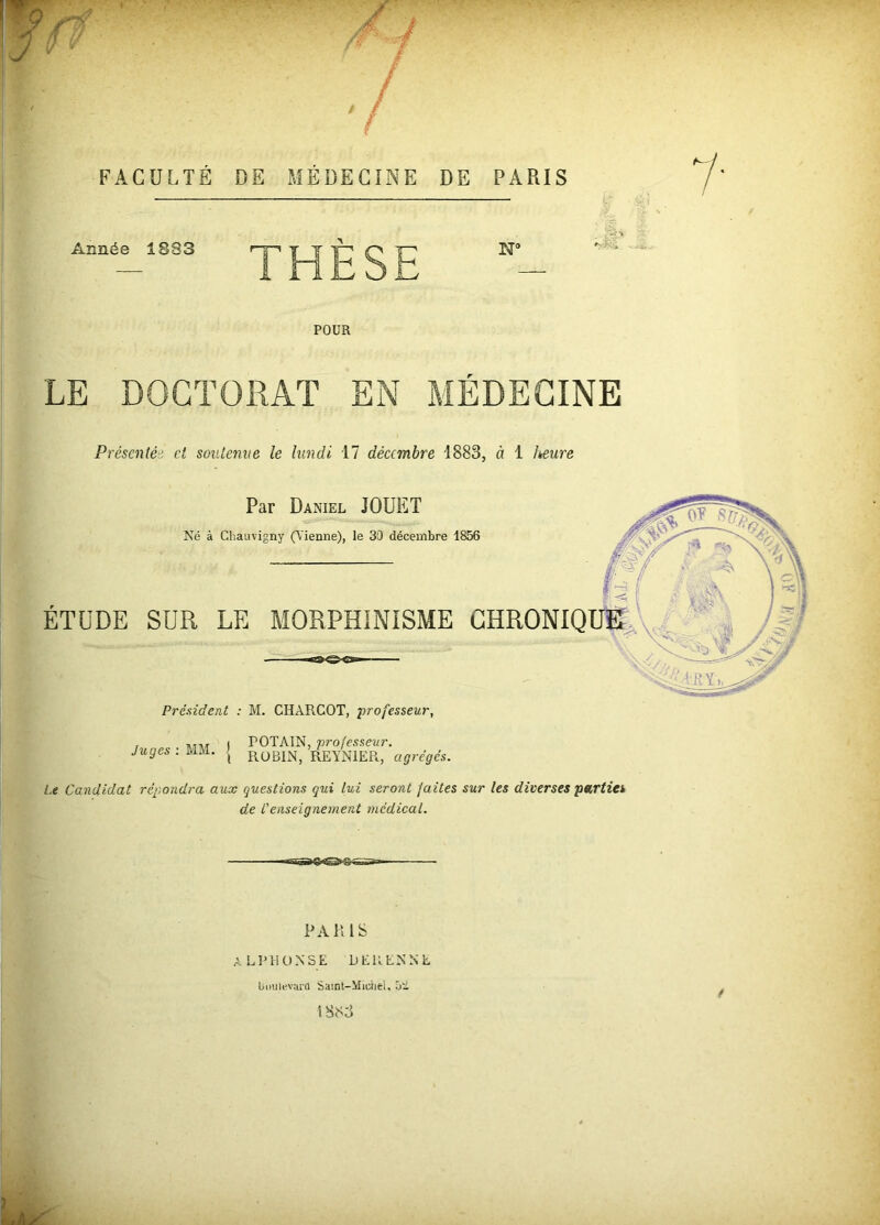 FACULTÉ DE MEDECINE DE PARIS Année 1.033 POUR LE DOCTORAT EN MÉDECINE Présentée, et soutenue le lundi 17 décembre 1883, à 1 leeure Par Daniel JOUET Né à Chauvigny (Vienne), Ie 30 décembre 1856 ETUDE SUR LE MORPHINISME CHRONIQUE Président : M. CHARCOT, professeur, . ,m ( rOTAIN, processeur. Juges : MM. { R0B1N, REYNIER, agrégés. Le Candidat répondra aux questions qui lui seront faites sur les diverses parties de L1 enseignement médical. 11 ■âTiTJ’-*” PARIS ALPHONSE DERENNE boulevard Saint-Michel, û* tSS3