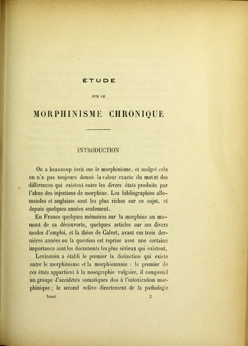 ETUDE SUR LE MORPHINISME CHRONIQUE INTRODUCTION On a beaucoup écrit sur le morphinisme, et malgré cela on n’a pas toujours donné la valeur exacte du motet des différences qui existent entre les divers états produits par l’abus des injections de morphine. Les bibliographies alle- mandes et anglaises sont les plus riches sur ce sujet, et depuis quelques années seulement. En France quelques mémoires sur la morphine au mo- ment de sa découverte, quelques articles sur ses divers modes d’emploi, et la thèse de Calvet, avant ces trois der- nières années ou la question est reprise avec une certaine importance sont les documents les plus sérieux qui existent. Levinstein a établi le premier la distinction qui existe entre le morphinisme et la morphiomanie : le premier de ces états appartient à la nosographie vulgaire, il comprend un groupe d’accidénls somatiques dus cà l’intoxication mor- phinique ; le second relève directement de la pathologie Jouet o