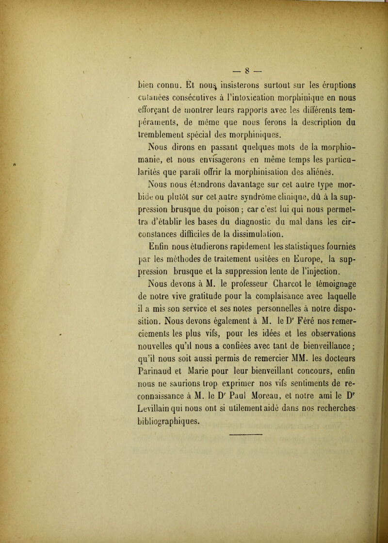 bien connu. Et nou^ insisterons surtout sur les éruptions cuianées consécutives à l’intoxication morphinique en nous efforçant de montrer leurs rapports avec les différents tem- péraments, de même que nous ferons la description du tremblement spécial des morphiniques. Nous dirons en passant quelques mots de la morphio- manie, et nous envisagerons en même temps les particu- larités que paraît offrir la morphinisation des aliénés. Nous nous étendrons davantage sur cet autre type mor- bide ou plutôt sur cet autre syndrome clinique, dû à la sup- pression brusque du poison ; car c’est lui qui nous permet- tra d’établir les bases du diagnostic du mal dans les cir- constances difficiles de la dissimulation. Enfin nous étudierons rapidement les statistiques fournies par les méthodes de traitement usitées en Europe, la sup- pression brusque et la suppression lente de l’injection. Nous devons à M. le professeur Charcot le témoignage de notre vive gratitude pour la complaisance avec laquelle il a mis son service et ses notes personnelles cà notre dispo- sition. Nous devons également à M. le Dr Féré nos remer- ciements les plus vifs, pour les idées et les observations nouvelles qu’il nous a confiées avec tant de bienveillance ; qu’il nous soit aussi permis de remercier MM. les docteurs Parinaud et Marie pour leur bienveillant concours, enfin nous ne saurions trop exprimer nos vifs sentiments de re- connaissance à M. le Dr Paul Moreau, et notre ami le Dr Levillain qui nous ont si utilement aidé dans nos recherches bibliographiques.