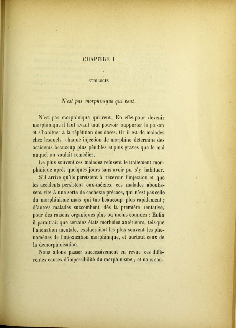 ÉTIOLOGIE N'est pas morphinique qui veut. N'est pas morphinique qui veut. En effet pour devenir morphinique il faut avant tout pouvoir supporter le poison et s’habituer à la répétition des doses. Or il est de malades chez lesquels chaque injection de morphine détermine des accidents beaucoup plus pénibles et plus graves que le mal auquel on voulait remédier. Le plus souvent ces malades refusent le traitement mor- phinique après quelques jours sans avoir pu s'y habituer. S’il arrive qu’ils persistent à recevoir l’injection et que les accidents persistent eux-mêmes, ces malades aboutis- sent vite à une sorte de cachexie précoce, qui n’est pas celle du morphinisme mais qui tue beaucoup plus rapidement ; d’autres malades succombent dès la première tentative, pour des raisons organiques plus ou moins connues : Enfin il paraîtrait que certains états morbides antérieurs, tels que l’aliénation mentale, exclueraient les plus souvent les phé- nomènes de l’intoxication morphinique, et surtout ceux de la démorphinisation. Nous allons passer successivement en revue ces diffé- rentes causes d’impossibilité du morphinisme; etnouscon-