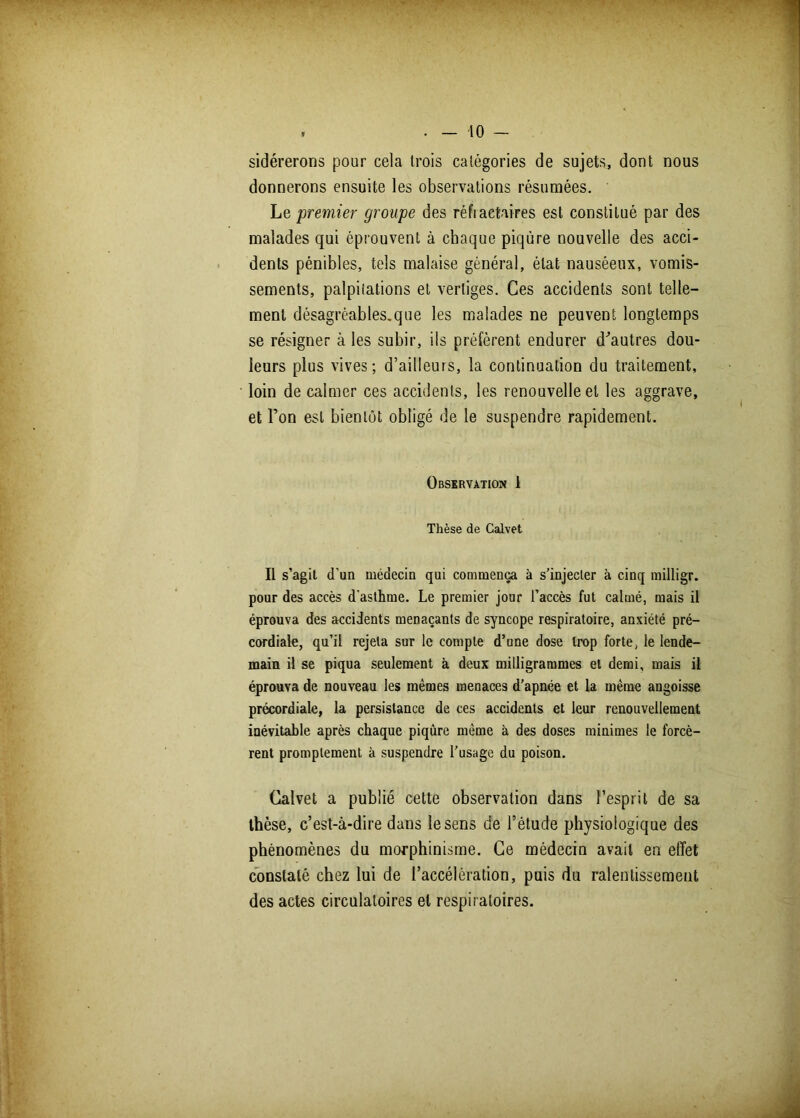 sidérerons pour cela trois catégories de sujets, dont nous donnerons ensuite les observations résumées. Le premier groupe des réfiaetaires est constitué par des malades qui éprouvent à chaque piqûre nouvelle des acci- dents pénibles, tels malaise général, état nauséeux, vomis- sements, palpitations et vertiges. Ces accidents sont telle- ment désagréables.que les malades ne peuvent longtemps se résigner à les subir, ils préfèrent endurer d'autres dou- leurs plus vives; d’ailleurs, la continuation du traitement, loin de calmer ces accidents, les renouvelle et les aggrave, et l’on est bientôt obligé de le suspendre rapidement. Observation 1 Thèse de Galvet Il s’agit d’un médecin qui commença à s’injecter à cinq milligr. pour des accès d'asthme. Le premier jour l’accès fut calmé, mais il éprouva des accidents menaçants de syncope respiratoire, anxiété pré- cordiale, qu’il rejeta sur le compte d’une dose trop forte, le lende- main il se piqua seulement à deux milligrammes et demi, mais il éprouva de nouveau les mêmes menaces d’apnée et la même angoisse précordiale, la persistance de ces accidents et leur renouvellement inévitable après chaque piqûre même à des doses minimes le forcè- rent promptement à suspendre l’usage du poison. Galvet a publié cette observation dans l’esprit de sa thèse, c’est-à-dire dans le sens de l’étude physiologique des phénomènes du morphinisme. Ce médecin avait en effet constaté chez lui de l’accélération, puis du ralentissement des actes circulatoires et respiratoires.