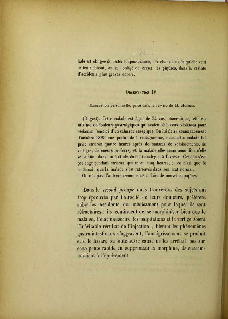 lade est obligée de rester toujours assise, elle chancelle dès qu'elle veut se tenir debout, on est obligé de cesser les piqûres, dans ia crainte d’accidents plus graves encore. Observation IV Observation personnelle, prise dans le service de M. Moreau. (Dugast). Celte malade est âgée de 34 ans, domestique, elle est atteinte de douleurs gastralgiques qui avaient été assez violentes pour réclamer l’emploi d’un calmant énergique. On lui flt au commencement d’octobre 1883 une piqûre de 1 centigramme, mais cette malade fut prise environ quatre heures après, de nausées, de vomissements, de vertiges, de sueurs profuses, et la malade elle-même nous dit quelle se sentait dans un état absolument analogue à l’ivresse. Cet état s’est prolongé pendant environ quatre ou cinq heures, et ce n’est que le lendemain que la malade s’est retrouvée dans son état normal. On n’a pas d’ailleurs recommencé à faire de nouvelles piqûres. Dans le second groupe nous trouverons des sujets qui trop éprouvés par l’atrocité de leurs douleurs, préfèrent subir ïes accidents du médicament pour lequel ils sont réfractaires ; ils continuent de se morphiniser bien que le malaise, l’état nauséeux, les palpitations et le vertige soient l'inévitable résultat de l’injection ; bientôt les phénomènes gastro-intestinaux s’aggravent, l’amaigrissement se produit et si le hasard ou toute autre cause ne les arrêtait pas sur cette pente rapide en supprimant la morphine, iis succom- beraient cà l’épuisement.