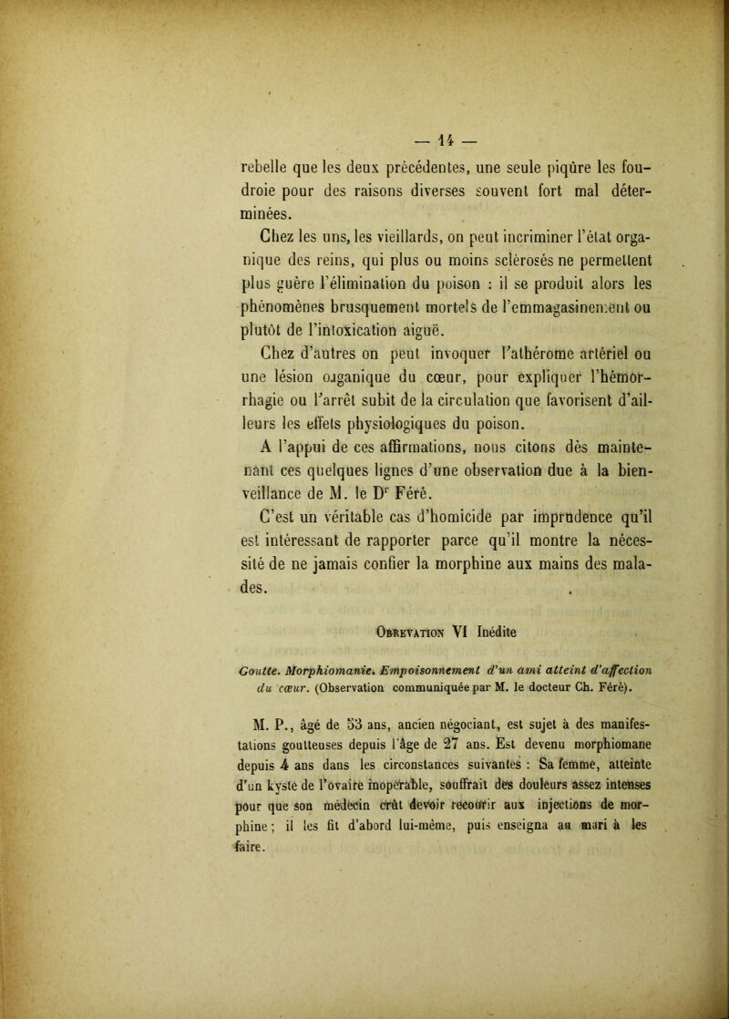 rebelle que les deux précédentes, une seule piqûre les fou- droie pour des raisons diverses souvent fort mal déter- minées. Chez les uns, les vieillards, on peut incriminer l’état orga- nique des reins, qui plus ou moins sclérosés ne permettent plus guère l’élimination du poison : il se produit alors les phénomènes brusquement mortels de l’emmagasinement ou plutôt de l’intoxication aiguë. Chez d’autres on peut invoquer bathérome artériel ou une lésion ojganique du cœur, pour expliquer l’hémor- rhagie ou barrêt subit de la circulation que favorisent d’ail- leurs les effets physiologiques du poison. A l’appui de ces affirmations, nous citons dès mainte- nant ces quelques lignes d’une observation due à la bien- veillance de M. le Dr Férè. C’est un véritable cas d’homicide par imprudence qu’il est intéressant de rapporter parce qu’il montre la néces- sité de ne jamais confier la morphine aux mains des mala- des. Obrkvation VI Inédite Goutte. Morpkiomanie. Empoisonnement d'un ami atteint d’affection du cœur. (Observation communiquée par M. le docteur Ch. Férè). M. P., âgé de 53 ans, ancien négociant, est sujet à des manifes- tations goutteuses depuis l'âge de 27 ans. Est devenu morphiomane depuis 4 ans dans les circonstances suivantes : Sa femme, atteinte d’un kyste de l’ovaire inopérable, souffrait des douleurs assez intenses pour que son médecin Crût devoir recourir aux injections de mor- phine ; il les fit d’abord lui-mème, puis enseigna aa mari à les faire.