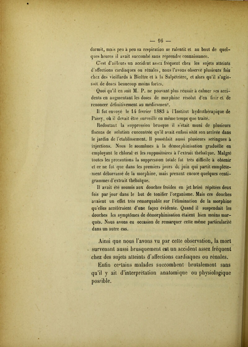 dormit, mais peu à peu sa respiration se ralentit et au bout de quel- ques heures il avait succombé sans reprendre connaissance. C’est d’ailleurs un accident assez fréquent chez les sujets atteints d'affections cardiaques ou rénales, nous l’avons observé plusieurs fois chez des vieillards à Bicctre et k la Salpétrière, et alors qu’il s’agis- sait de doses beaucoup moins fortes. Quoi qu’il en soit M. P. ne pouvant plus réussir k calmer ses acci- dents en augmentant les doses de morphine résolut d’en finir et de renoncer definitivement au médicament. Il fut envoyé le 14 février 1383 k l’Institut hydrothérapique de Passy, où i! devait êtie surveillé en même temps que traité. Redoutant la suppression brusque il s'était muni de plusieurs flacons de solution concentrée qu’il avait enfoui sitôt son arrivée dans le jardin de l’etablissement. 11 possédait aussi plusieurs seringues à injections. Nous le soumîmes k la démorphinisation graduélle en employant le chloral et les suppositoires à l’extrait thébaïque. Malgré toutes les précautions la suppression totale fut très difficile k obtenir et ce ne fut que dans les premiers jours de juin qui partit complète- ment débarrassé de la morphine, mais prenant encore quelques centi- grammes d’extrait thébaïque. Il avait été soumis aux douches froides en jet brisé répétées deux fois par jour dans le but de tonifier l’organisme. Mais ces douches avaient un effet très remarquable sur l’élimination de la morphine quelles accéléraient d’une façon évidente. Quand il suspendait les douches les symptômes de démorphinisation étaient bien moins mar- qués. Nous avons eu occasion de remarquer cette même particularité dans un autre cas. Ainsi que nous l’avons vu par cette observation, la mort - survenant aussi brusquement est un accident assez fréquent chez des sujets atteints d’affections cardiaques ou rénales. Enfin certains malades succombent brutalement sans qu’il y ait d’interprétation anatomique ou physiologique possible.