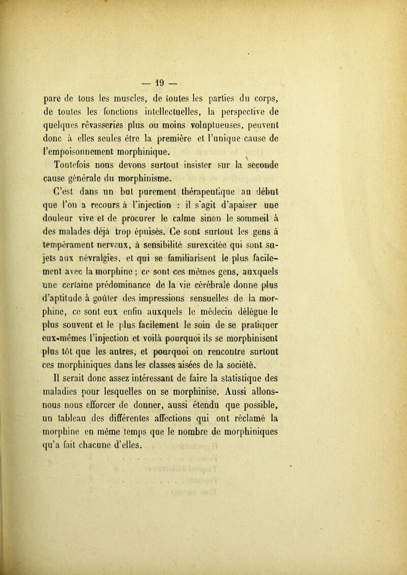 pare de tous les muscles, de toutes les parties du corps, de toutes les fonctions intellectuelles, la perspective de quelques rêvasseries plus ou moins voluptueuses, peuvent donc à elles seules être la première et l’unique cause de l’empoisonnement morphinique. Toutefois nous devons surtout insister sur la seconde cause générale du morphinisme. C’est dans un but purement thérapeutique au début que l’on a recours à l’injection : il s'agit d’apaiser une douleur vive et de procurer le calme sinon le sommeil à des malades déjà trop épuisés. Ce sont surtout les gens à tempérament nerveux, à sensibilité surexcitée qui sont su- jets aux névralgies, et qui se familiarisent le plus facile- ment avec la morphine ; ce sont ces mêmes gens, auxquels une certaine prédominance de la vie cérébrale donne plus d’aptitude à goûter des impressions sensuelles de la mor- phine, ce sont eux enfin auxquels le médecin délègue le plus souvent et le plus facilement le soin de se pratiquer eux-rmêmes l’injection et voilà pourquoi ils se morphinisent plus tôt que les autres, et pourquoi on rencontre surtout ces morphiniques dans les classes aisées de la société. Il serait donc assez intéressant de faire la statistique des maladies pour lesquelles on se morphinise. Aussi allons- nous nous efforcer de donner, aussi étendu que possible, un tableau des différentes affections qui ont réclamé la morphine en même temps que le nombre de morphiniques qu’a fait chacune d’elles.