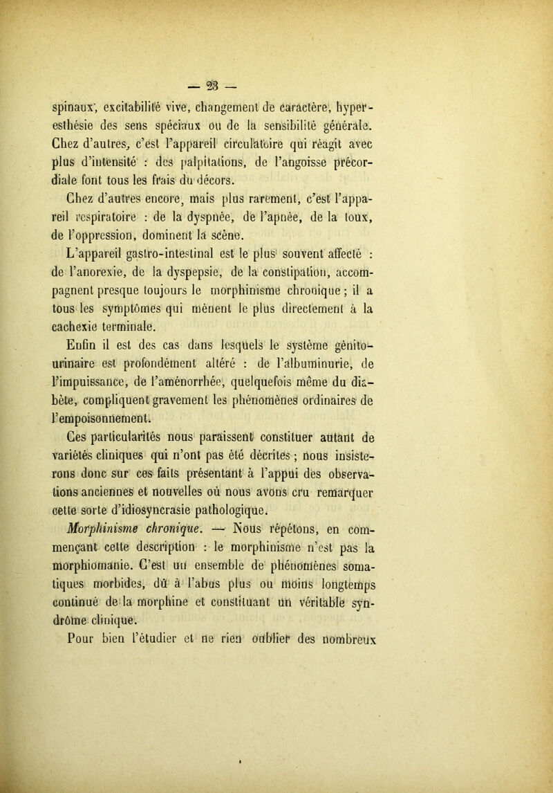 spinaux-, excitabilité vive; changement de caractère, hyper- esthésie des sens spéciaux ou de la sensibilité générale. Chez d’autres, c’est l’appareil circulatoire qui réagit avec plus d’intensité : des palpitations, de l’angoisse précor- diale font tous les frais du décors. Chez d’autres encore, mais plus rarement, c’est l’appa- reil respiratoire : de la dyspnée, de l’apnée, de la toux, de l’oppression, dominent la scène. L’appareil gastro-intestinal est le plus souvent affecté : de l’anorexie, de la dyspepsie, de la constipation, accom- pagnent presque toujours le morphinisme chronique ; il a tous les symptômes qui mènent le plus directement à la cachexie terminale. Enfin il est des cas dans lesquels le système génito- urinaire est profondément altéré : de l’albuminurie, de l’impuissance, de l’aménorrhée, quelquefois même du dia- bète, compliquent gravement les phénomènes ordinaires de l’empoisonnement. Ces particularités nous paraissent constituer autant de variétés cliniques qui n’ont pas été décrites ; nous insiste- rons donc sur ces faits présentant à l’appui des observa- tions anciennes et nouvelles où nous avons cru remarquer cette sorte d’idiosyncrasie pathologique, Morphinisme chronique. — Nous répétons, en com- mençant cette description : le morphinisme n’est pas la morphiomanie. C’est un ensemble de phénomènes soma- tiques morbides, dû à l’abus plus ou moins longtemps continué de la morphine et constituant un véritable syn- drô'me clinique. Pour bien l’étudier et ne rien oublier des nombreux