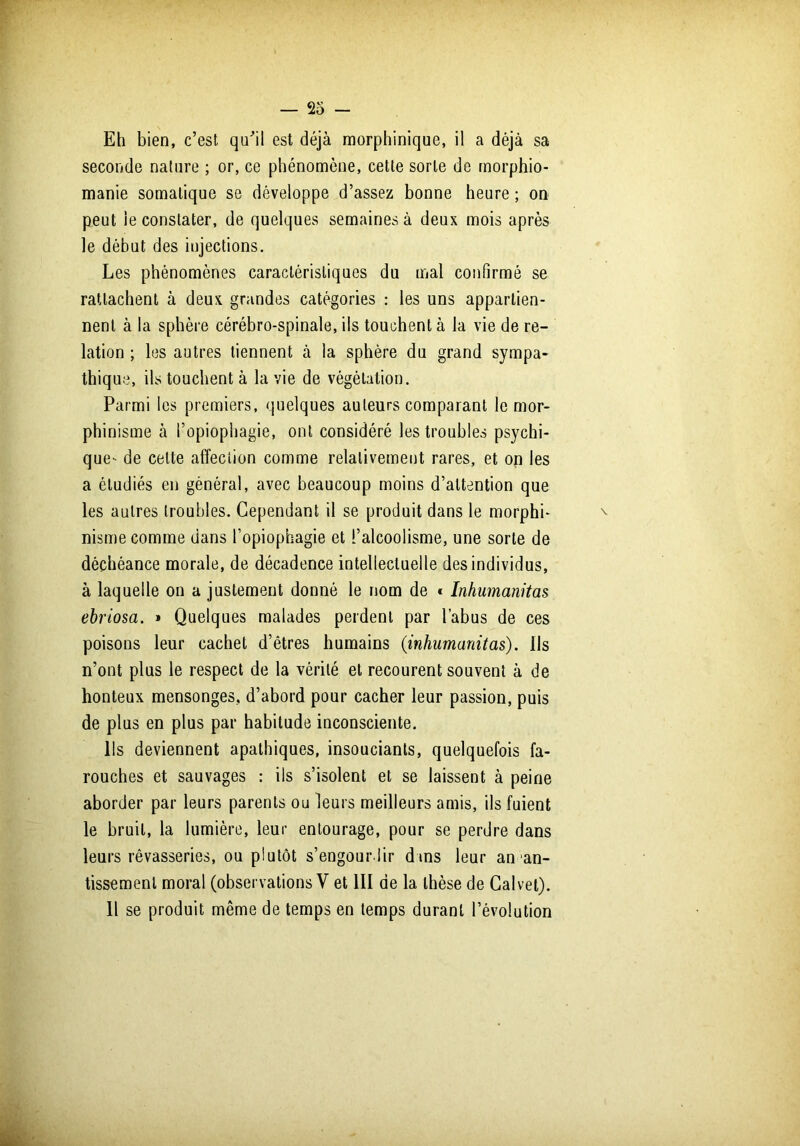 Eh bien, c’est qu’il est déjà morphinique, il a déjà sa seconde nature ; or, ce phénomène, cette sorte de morphio- manie somatique se développe d’assez bonne heure ; on peut le constater, de quelques semaines à deux mois après le début des injections. Les phénomènes caractéristiques du mal confirmé se rattachent à deux grandes catégories : les uns appartien- nent à la sphère cérébro-spinale, ils touchent à la vie de re- lation ; les autres tiennent à la sphère du grand sympa- thique, ils touchent à la vie de végétation. Parmi les premiers, quelques auteurs comparant le mor- phinisme à l’opiophagie, ont considéré les troubles psychi- que- de cette affection comme relativement rares, et on les a étudiés en général, avec beaucoup moins d’attention que les autres troubles. Cependant il se produit dans le morphi- nisme comme dans l’opiophagie et l’alcoolisme, une sorte de déchéance morale, de décadence intellectuelle des individus, à laquelle on a justement donné le nom de * Inhumanitas ebriosa. » Quelques malades perdent par l’abus de ces poisons leur cachet d’êtres humains {inhumanitas). Ils n’ont plus le respect de la vérité et recourent souvent à de honteux mensonges, d’abord pour cacher leur passion, puis de plus en plus par habitude inconsciente. Ils deviennent apathiques, insouciants, quelquefois fa- rouches et sauvages : ils s’isolent et se laissent à peine aborder par leurs parents ou leurs meilleurs amis, ils fuient le bruit, la lumière, leur entourage, pour se perdre dans leurs rêvasseries, ou plutôt s’engourdir d»ns leur an an- tissemenl moral (observations V et III de la thèse de Calvel). 11 se produit même de temps en temps durant l’évolution