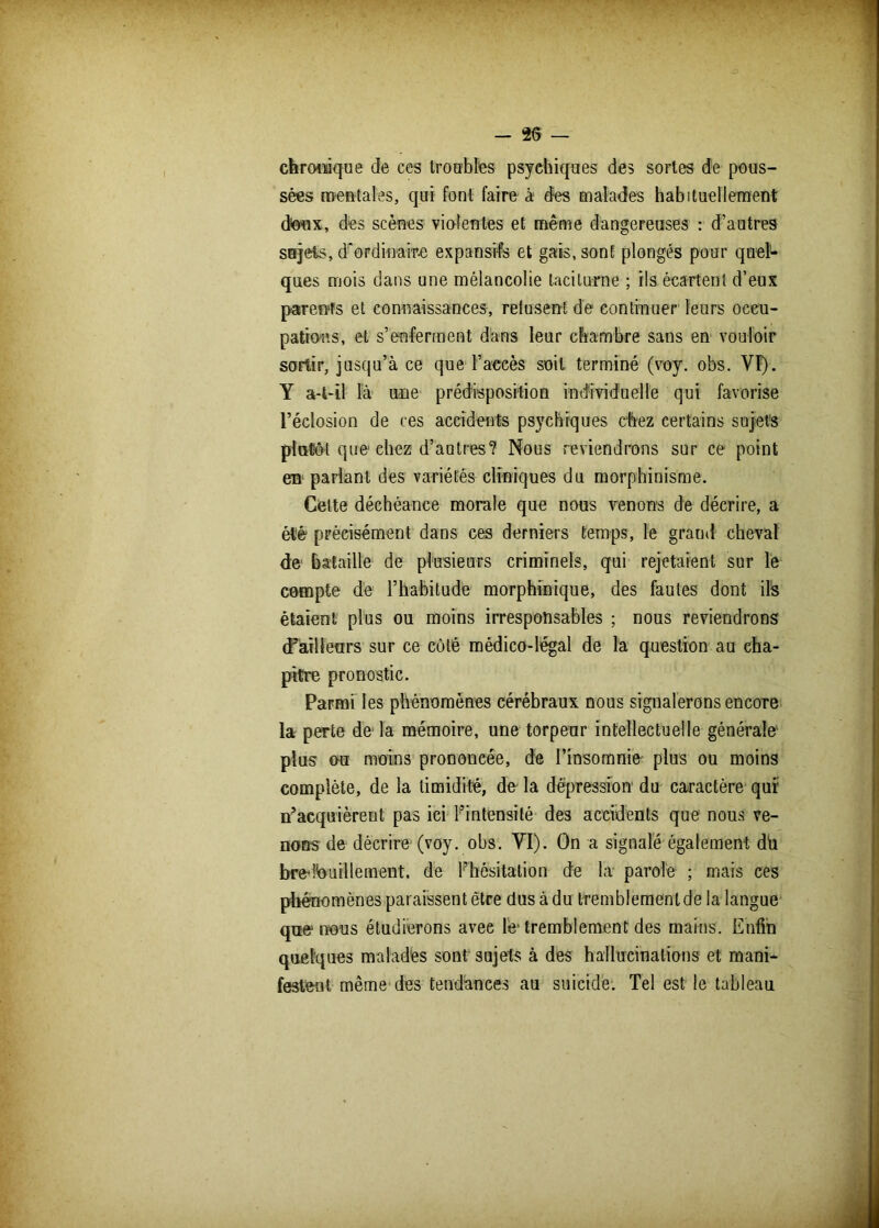 chronique de ces troubles psychiques des sortes de pous- sées mentales, qui font faire à dés malades habituellement doux, des scènes violentes et même dangereuses : d’autres sujets, d'ordinaire expansifs et gais, sont plongés pour quel- ques mois dans une mélancolie taciturne ; ils écartent d’eux parents et connaissances, refusent de continuer leurs occu- pations, et s’enferment dans leur chambre sans en vouloir sortir, jusqu’à ce que l’accès soit terminé (voy. obs. VI). Y a-t-il là une prédisposition individuelle qui favorise l’éclosion de ces accidents psychiques chez certains sujets plutôt que1 chez d’autres? Nous reviendrons sur ce point en parlant des variétés cliniques du morphinisme. Celte déchéance morale que nous venons de décrire, a été précisément dans ces derniers temps, le grand cheval de bataille de plusieurs criminels, qui rejetaient sur le compte de l’habitude morphinique, des fautes dont ils étaient plus ou moins irresponsables ; nous reviendrons (Tailleurs sur ce côté médico-légal de la question au cha- pitre pronostic. Parmi les phénomènes cérébraux dous signalerons encore la perte de'la mémoire, une torpeur intellectuelle générale plus ou moins prononcée, de l’insomnie' plus ou moins complète, de la timidité, de la dépression du caractère qui; n’acquièrent pas ici l’intensité des accidents que nous ve- nons de décrire (voy. obs. YI). On a signalé également dü bredouillement, de Fhôsitation de la parole ; mais ces phénomènes paraissent être dus à du tremblement de la langue que1 nous étudierons avee le'tremblement des mains. Enfin quelques malades sont sujets à des hallucinations et mani- festent même des tendances au suicide. Tel est le tableau