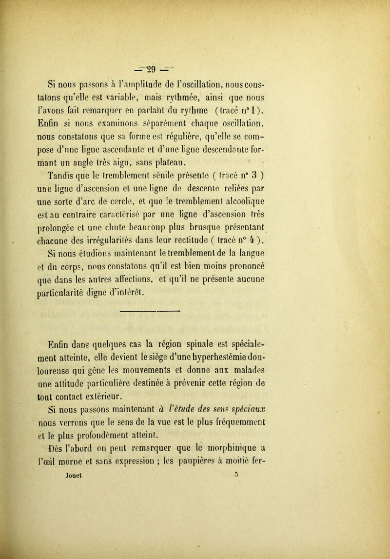 Si nous passons à l’amplitude de l’oscillation, nous cons- tatons qu’elle est variable, mais rythmée, ainsi que nous l’avons fait remarquer en parlant du rythme (tracé n°l). Enûn si nous examinons séparément chaque oscillation, nous constatons que sa forme est régulière, qu’elle se com- pose d’une ligne ascendante et d’une ligne descendante for- mant un angle très aigu, sans plateau. Tandis que le tremblement sénile présente ( tracé n° 3 ) une ligne d’ascension et une ligne de descente reliées par une sorte d’arc de cercle, et que le tremblement alcoolique est au contraire caractérisé par une ligne d’ascension très prolongée et une chute beaucoup plus brusque présentant chacune des irrégularités dans leur rectitude ( tracé n° 4). Si nous étudions maintenant le tremblement de la langue et du corps, nous constatons qu’il est bien moins prononcé que dans les autres affections, et qu’il ne présente aucune particularité digne d’intérêt. Enfin dans quelques cas la région spinale est spéciale- ment atteinte, elle devient le siège d’une hyperhesiémie dou- loureuse qui gêne les mouvements et donne aux malades une attitude particulière destinée h prévenir cette région de tout contact extérieur. Si nous passons maintenant à l'étude des sens spèciaux nous verrons que le sens de la vue est le plus fréquemment et le plus profondément atteint. Dès l’abord on peut remarquer que le morphinique a l’œil morne et sans expression ; les paupières à moitié fer- Jouet 5