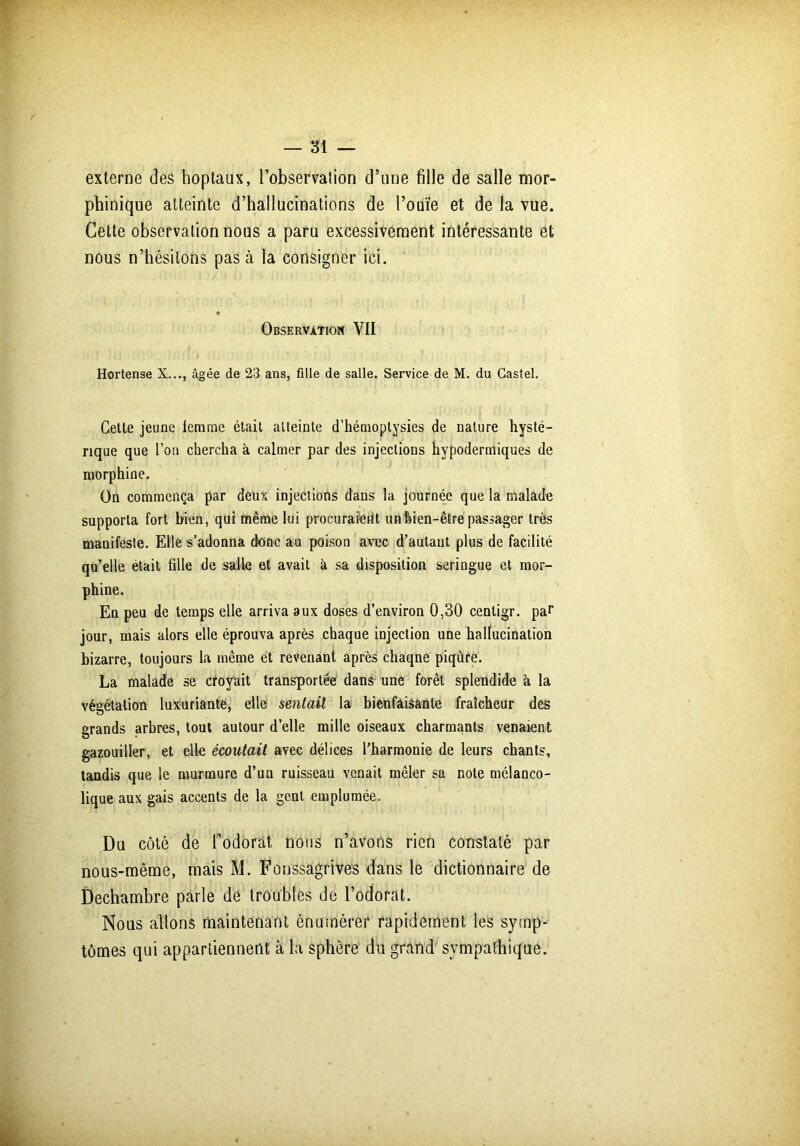 externe des hoptaux, l'observation d’une fille de salle mor- phinique atteinte d’hallucinations de l’ouïe et de la vue. Cette observation nous a paru excessivement intéressante et nous n’hésitons pas à la consigner ici. • Observation VII Hortense X..., âgée de 23 ans, fille de salle. Service de M. du Castel. Cette jeune femme était atteinte d’hémoptysies de nature hysté- rique que l’on chercha à calmer par des injections hypodermiques de morphine. On commença par deux injections dans la journée que la malade supporta fort bien, qui même lui procuraierit un bien-être passager très manifeste. Elle s’adonna donc au poison avec d’autant plus de facilité qu’elle était fille de salle et avait à sa disposition seringue et mor- phine. En peu de temps elle arriva aux doses d’environ 0,30 centigr. par jour, mais alors elle éprouva après chaque injection une hallucination bizarre, toujours la même et revenant après chaqne piqûre. La malade se croyait transportée dans une forêt splendide à la végétation luxuriante, elle sentail la bienfaisante fraîcheur des grands arbres, tout autour d’elle mille oiseaux charmants venaient gazouiller, et elle écoutait avec délices l'harmonie de leurs chants, tandis que le murmure d’un ruisseau venait mêler sa note mélanco- lique aux gais accents de la gent emplumée. Du côté de fodorat nous n’avons rien constaté par nous-même, mais M. Fonssagrives dans le dictionnaire de Dechambre parle dé troubles de l’odorat. Nous allons maintenant énumérer rapidement les symp- tômes qui appartiennent à la sphère du grand sympathique.