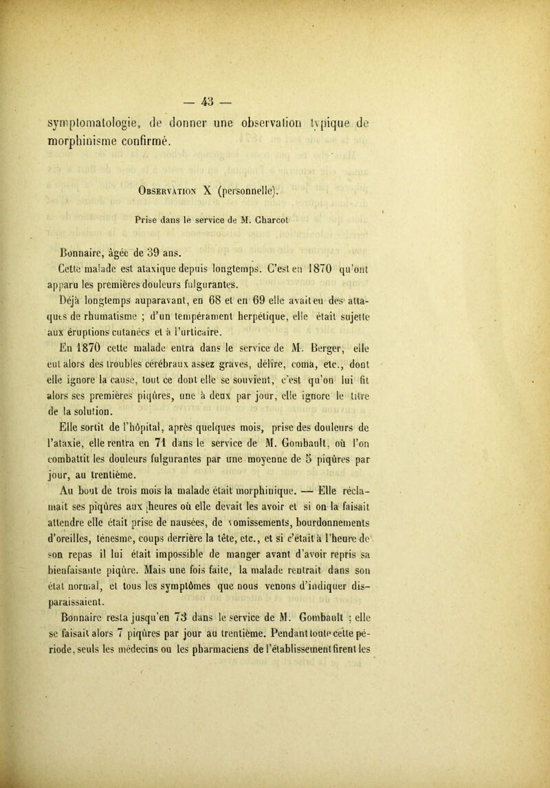 symptomatologie, de donner une observation typique de morphinisme confirmé. Observation X (personnelle). Prise dans le service de M. Charcot Bonnaire, âgée de 39 ans. Cette malade est ataxique depuis longtemps. C’est en 1870 qu’ont apparu les premières douleurs fulgurantes. Déjà longtemps auparavant, en 68 et en 69 elle avaiteu des atta- ques de rhumatisme ; d’un tempérament herpétique, elle était sujette aux éruptions cutanées et à l’urticaire. En 1870 cette malade entra dans le service de M. Berger, elle eut alors des troubles cérébraux assez graves, délire, coma, etc., dont elle ignore la cause, tout ce dont elle se souvient, c’est qu’on lui fit alors ses premières piqûres, une à deux par jour, elle ignore le litre de la solution. Elle sortit de l’hôpital, après quelques mois, prise des douleurs de l’ataxie, elle rentra en 71 dans le service de M. Gombault, où l’on combattit les douleurs fulgurantes par une moyenne de 5 piqûres par jour, au trentième. Au bout de trois mois la malade était morphinique. — Elle récla- mait ses piqûres aux £heures où elle devait les avoir et si on la faisait attendre elle était prise de nausées, de vomissements, bourdonnements d’oreilles, ténesme, coups derrière la tête, etc., et si c’était à l’heure de son repas il lui était impossible de manger avant d’avoir repris sa bienfaisante piqûre. Mais une fois faite, la malade rentrait dans son état normal, et tous les symptômes que nous venons d’indiquer dis- paraissaient. Bonnaire resta jusqu’en 73 dans le service de M. Gombault ; elle se faisait alors 7 piqûres par jour au trentième. Pendant toute cette pé- riode, seuls les médecins ou les pharmaciens de l’établissement firent les