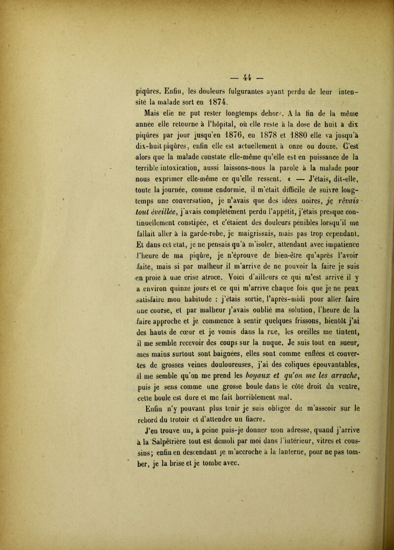 piqûres. Enfin, !es douleurs fulgurantes ayant perdu de leur inten- sité la malade sort en 1874. Mais elie ne put rester longtemps dehor-. A la fin de la même année elle retourne à l’hôpital, où elle reste à la dose de huit à dix piqûres par jour jusqu’en 1876, eu 1878 et 1880 elle va jusqu’à dix-huit piqûres, enfin elle est actuellement à onze ou douze. C’est alors que la malade constate elle-même qu’elle est en puissance de la terrible intoxication, aussi laissons-nous la parole à la malade pour nous exprimer elle-même ce qu’elle ressent. « — J’étais, dit-elle, toute la journée, comme endormie, il m’était difficile de suivre long- temps une conversation, je n’avais que des idées noires, je rêvais tout éveillée, j'avais complètement perdu l’appétit, j’étais presque con- tinuellement constipée, et c’étaient des douleurs pénibles lorsqu’il me fallait aller à la garde-robe, je maigrissais, mais pas trop cependant. Et dans cet état, je ne pensais qu’à m’isoler, attendant avec impatience l’heure de ma piqûre, je n’éprouve de bien-être qu’après l’avoir .faite, mais si par malheur il m’arrive de ne pouvoir la faire je suis en proie à une crise atroce. Voici d’ailleurs ce qui m’est arrivé il y a environ quinze jours et ce qui m’arrive chaque fois que je ne peux satisfaire mou habitude : j’étais sortie, l’après-midi pour aller faire une course, et par malheur j’avais oublié ma solution, l’heure de la faire approche et je commence à sentir quelques frissons, bientôt j’ai des hauts de cœur et je vomis dans la rue, les oreilles me tintent, il me semble recevoir des coups sur la nuque. Je suis tout en sueur, mes mains surtout sont baignées, elles sont comme enflées et couver- tes de grosses veines douloureuses, j’ai des coliques épouvantables, 11 me semble qu’on me prend les boyaux et qu’on me les arrache, puis je sens comme une grosse boule dans le côté droit du ventre, cette boule est dure et me fait horriblement mal. Enfin n’y pouvant plus tenir je suis obligée de m’asseoir sur le rebord du trotoir et d’attendre un fiacre. J’en trouve un, à peine puis-je donner mon adresse, quand j’arrive à la Salpêtrière tout est démoli par moi dans l’intérieur, vitres et cous- sins; enfin en descendant je m’accroche à la lanterne, pour ne pas tom- ber, je la brise et je tombe avec.