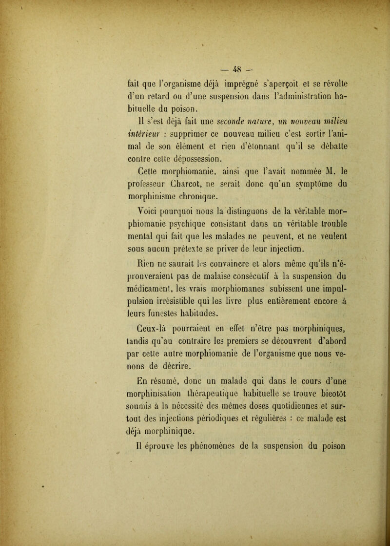 fait que l’organisme déjà imprégné s’aperçoit et se révolte d’un retard ou d’une suspension dans l’administration ha- bituelle du poison. 11 s’est déjà fait une seconde nature, un nouveau milieu intérieur : supprimer ce nouveau milieu c’est sortir l’ani- mal de son élément et rien d’étonnant qu’il se débatte contre celte dépossession. Cette morphiomanie, ainsi que l’avait nommée M. le professeur Charcot, ne serait donc qu’un symptôme du morphinisme chronique. Voici pourquoi nous la distinguons de la véritable mor- phiomanie psychique consistant dans un véritable trouble mental qui fait que les malades ne peuvent, et ne veulent sous aucun prétexte se priver de leur injection. Rien ne saurait les convaincre et alors même qu’ils n’é- prouveraient pas de malaise consécutif à la suspension du médicament, les vrais morphiomanes subissent une impul- pulsion irrésistible qui les livre plus entièrement encore à leurs funestes habitudes. Ceux-là pourraient en effet n’être pas morphiniques, tandis qu’au contraire les premiers se découvrent d’abord par cette autre morphiomanie de l’organisme que nous ve- nons de décrire. En résumé, donc un malade qui dans le cours d’une morphinisation thérapeutique habituelle se trouve bieotôt soumis à la nécessité des mêmes doses quotidiennes et sur- tout des injections périodiques et régulières : ce malade est déjà morphinique. Il éprouve les phénomènes de la suspension du poison