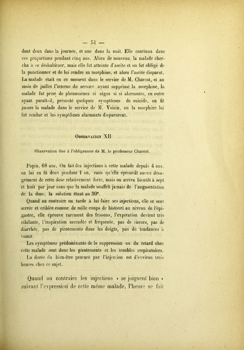 dont deux dans la journée, et une dans la nuit. Elle continua dans ces proportions pendant cinq ans. Alors de nouveau, la malade cher- cha h se déshabituer, mais elle fut atteinte d’ascite et on fut obligé de la ponctionner et de lui rendre sa morphine, et alors l’ascite disparut. La malade était en ce moment dans le service de M. Charcot, et au mois de juillet l’interne du service ayant supprimé la morphine, la malade fut prise de phénomènes si aigus si si alarmants, en outre ayant paraît-il, présenté quelques symptômes de suicide, on fit passer la malade dans le service de M. Voisin, où la morphine lui fut rendue et les symptômes alarmants disparurent. Observatign XII Observation due à l’obligeance de M. le professeur Charcot. Papin, 68 ans. On fait, des injections à cette malade depuis 4 ans. on lui en fit deux pendant 1 an, sans qu’elle éprouvât aucun désa- grément de cette dose relativement forte, mais on arriva bientôt à sept et huit par jour sans que la malade souffrit jamais de l’augmentation de la dose, la solution étant au 30e. Quand au contraire on tarde à lui faire ses injections, elle se sent serrée et criblée comme de mille coups de bistouri au niveau de l’épi- gastre, elle éprouve rarement des frissons, l’expiration devient très sibilante, l’inspiration saccadée et fréquente, pas de sueurs, pas de diarrhée, pas.de picotements dans les doigts, pas de tendances à vomir. Les symptômes prédominants de la suppression ou du retard chez cette malade sont donc les picotements et les troubles respiratoires. La durée du bien-être procuré par l’injection est d’environ trois heures chez ce sujet. Quand au contraire les injections < se joignent bien » suivant l’expression de celte même malade, l'heure se fait