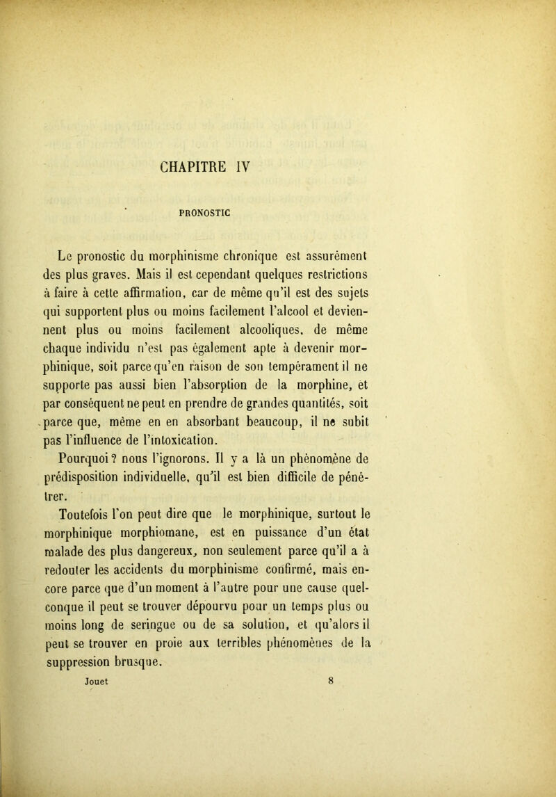 PRONOSTIC Le pronostic du morphinisme chronique est assurément des plus graves. Mais il est cependant quelques restrictions à faire à cette affirmation, car de même qu’il est des sujets qui supportent plus ou moins facilement l’alcool et devien- nent plus ou moins facilement alcooliques, de même chaque individu n’esl pas également apte à devenir mor- phinique, soit parce qu’en raison de son tempérament il ne supporte pas aussi bien l’absorption de la morphine, et par conséquent ne peut en prendre de grandes quantités, soit parce que, même en en absorbant beaucoup, il ne subit pas l’influence de l’intoxication. Pourquoi? nous l’ignorons. Il y a là un phénomène de prédisposition individuelle, qu'il est bien difficile de péné- trer. Toutefois l’on peut dire que le morphinique, surtout le morphinique morphiomane, est en puissance d’un état malade des plus dangereux, non seulement parce qu’il a à redouter les accidents du morphinisme confirmé, mais en- core parce que d’un moment à l’autre pour une cause quel- conque il peut se trouver dépourvu pour un temps plus ou moins long de seringue ou de sa solution, et qu’alors il peut se trouver en proie aux terribles phénomènes de la suppression brusque. Jouet 8