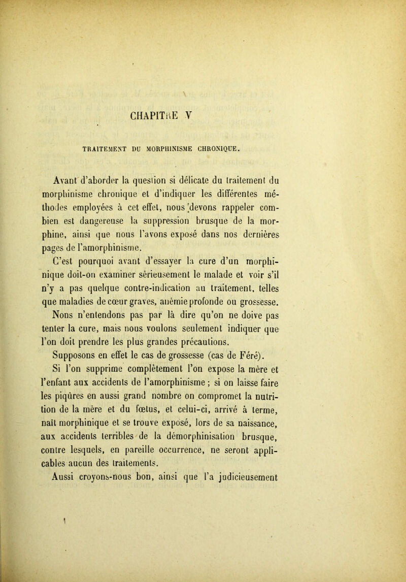 TRAITEMENT DU MORPHINISME CHRONIQUE. Avant d’aborder la question si délicate du traitement du morphinisme chronique et d’indiquer les différentes mé- thodes employées à cet effet, nous 'devons rappeler com- bien est dangereuse la suppression brusque de la mor- phine, ainsi que nous l’avons exposé dans nos dernières pages de l’amorphinisme. C’est pourquoi avant d’essayer la cure d’un morphi- nique doit-on examiner sérieusement le malade et voir s’il n’y a pas quelque contre-indication au traitement, telles que maladies de cœur graves, anémie profonde ou grossesse. Nons n’entendons pas par là dire qu’on ne doive pas tenter la cure, mais nous voulons seulement indiquer que l’on doit prendre les plus grandes précautions. Supposons en effet le cas de grossesse (cas de Féré). Si l’on supprime complètement l’on expose la mère et l’enfant aux accidents de l’amorphinisme ; si on laisse faire les piqûres en aussi grand nombre on compromet la nutri- tion de la mère et du fœtus, et celui-ci, arrivé à terme, naît morphinique et se trouve exposé, lors de sa naissance, aux accidents terribles de la démorphinisation brusque, contre lesquels, en pareille occurrence, ne seront appli- cables aucun des traitements. Aussi croyons-nous bon, ainsi que l’a judicieusement