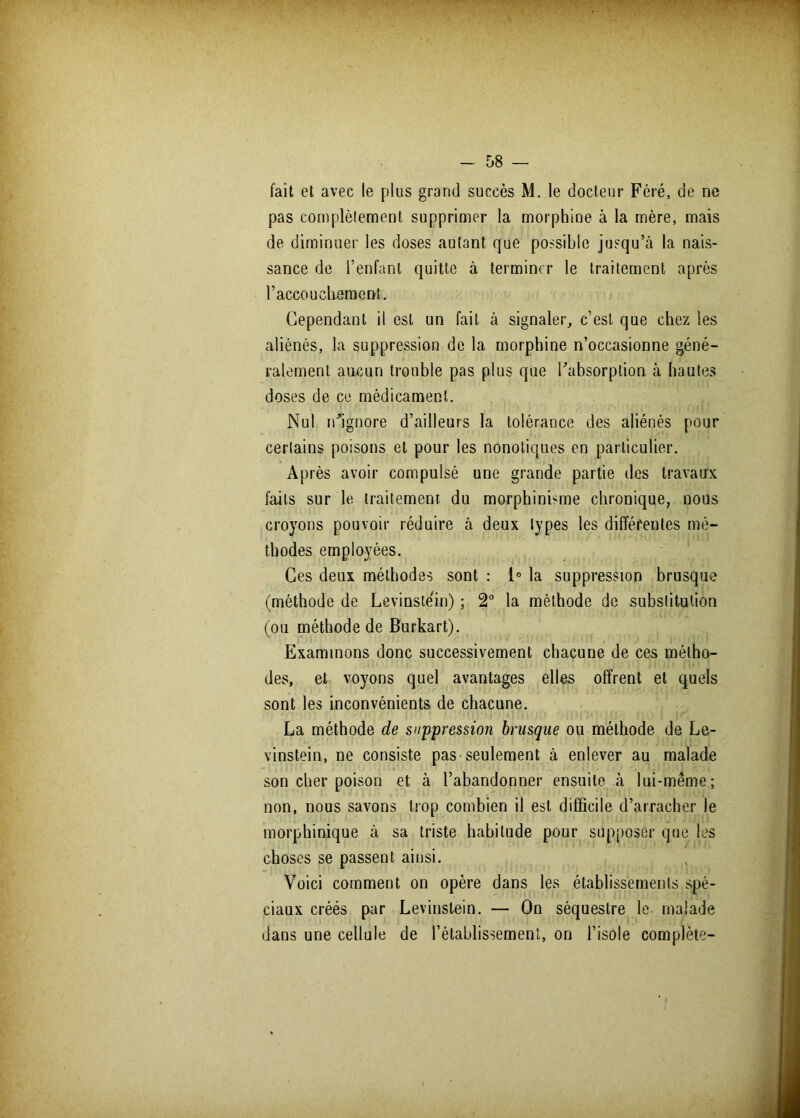 fait et avec le plus grand succès M. le docteur Féré, de ne pas complèlement supprimer la morphine à la mère, mais de diminuer les doses autant que possible jusqu’cà la nais- sance de l’enfant quitte à terminer le traitement après F accouchement. Cependant il est un fait à signaler, c’est que chez les aliénés, la suppression de la morphine n’occasionne géné- ralement aucun trouble pas plus que l'absorption à hautes doses de ce médicament. Nul n'ignore d’ailleurs la tolérance des aliénés pour certains poisons et pour les nonotiques en particulier. Après avoir compulsé une grande partie des travaux faits sur le traitement du morphinisme chronique, nous croyons pouvoir réduire à deux types les différentes mé- thodes employées. Ces deux méthodes sont : 1° la suppression brusque (méthode de Levinstéin) ; 2° la méthode de substitution (ou méthode de Burkart). Examinons donc successivement chacune de ces métho- des, et voyons quel avantages elles offrent et quels sont les inconvénients de chacune. La méthode de suppression brusque ou méthode de Le- vinstein, ne consiste pas-seulement à enlever au malade son cher poison et à l’abandonner ensuite à lui-même; non, nous savons trop combien il est difficile d’arracher le morphinique à sa triste habitude pour supposer que les choses se passent ainsi. Voici comment on opère dans les établissements spé- ciaux créés par Levinstein. — On séquestre le malade dans une cellule de l’établissement, on l’isole complète-