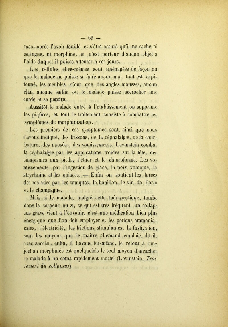 ment après l’avoir fouillé et s’être assuré qu’il ne cache ni seringue, ni morphine, et n’est porteur d’aucun objet à l’aide duquel il'puisse attenter à ses jours. Les cellules elles-mêmes sont aménagées de façon ou que le malade ne puisse se faire aucun mal, tout est capi- tonné, les meubles n’ont que des angles mousses, aucun élan, aucune saillie ou le malade puisse accrocher une corde et se pendre. Aussitôt le malade entré à l’établissement on supprime les piqûres, et tout le traitement consiste à combattre les symptômes de morphinisation. Les premiers de ces symptômes sont, ainsi que nous l’avons indiqué, des frissons, de la céphalalgie, de la cour- bature, des nausées, des vomissements. Levinslein combat la céphalalgie par les applications froides sur la tête, des sinapismes aux pieds, l’éther et le chloroforme. Les vo- missements par l’ingestion de glace, la noix vomique, la strychnine et les opiacés. — Enfin on soutient les forces des malades par les toniques, le bouillon, le vin de Porto et le champagne. Mais si le malade, malgré cette thérapeutique, tombe dans la torpeur ou si, ce qui est très fréquent, un collap- sus grave vient à l’envahir, c’est une médication bien plus énergique que l’on doit employer et les potions ammonia- cales, l’électricité, les frictions stimulantes, la fustigation, sont les moyens que le maître allemand emploie, dit-il, avec succès ; enfin, il l’avoue lui-même, le retour à l’in- jection morphinée est quelquefois le seul moyen d’arracher le malade à un coma rapidement mortel (Levinslein. Trai- tement du collapsus).