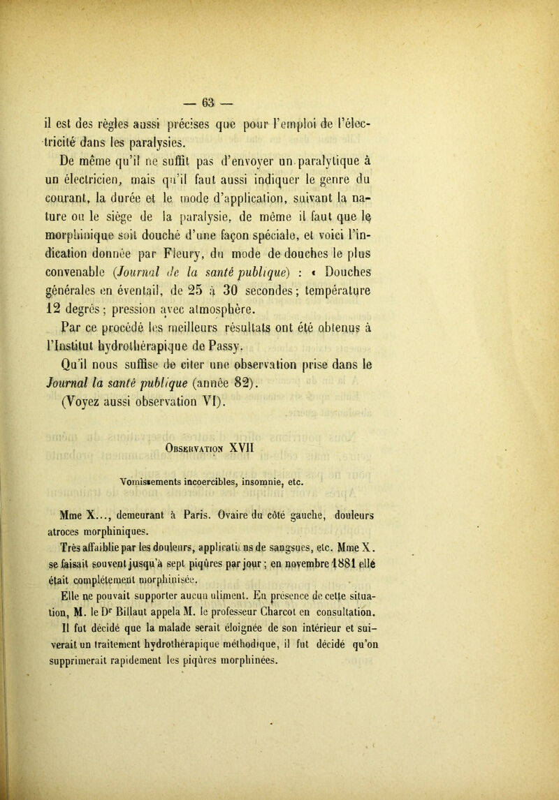 11 est des règles aussi précises que pour l’emploi de l’élec- tricité dans les paralysies. De même qu’il ne suffit pas d’envoyer un.paralytique à un électricien, mais qu’il faut aussi indiquer le genre du courant, la durée et le mode d’application, suivant la na- ture ou le siège de la paralysie, de même il faut que lq morphinique soit douché d’une façon spéciale, et voici l’in- dication donnée par Fleury, du mode de douches le plus convenable {Journal de la santé publique) : * Douches générales en éventail, de 25 à 30 secondes; température 12 degrés ; pression avec atmosphère. Par ce procédé les meilleurs résultats ont été obtenus à l’Institut hydrothérapique dePassy. Qu’il nous suffise de citer une observation prise dans le Journal la santé publique (année 82). (Voyez aussi observation VI). Observation XVII Vomisiements incoercibles, insomnie, etc. Mme X..., demeurant à Paris. Ovaire du côté gauche, douleurs atroces morphiniques. Très affaiblie par les douleurs, applications de sangsues, etc. MmeX. se faisait souvent jusqu’à sept piqûres par jour ; en novembre 1881 ellé était complètement morphinisée. Elle ne pouvait supporter aucuu utimenl. En présence de celte situa- tion, M. le Dr Billaut appela M. le professeur Charcot en consultation. Il fut décidé que la malade serait éloignée de son intérieur et sui- verait un traitement hydrothérapique méthodique, il fut décidé qu’on supprimerait rapidement les piqûres morphinées.