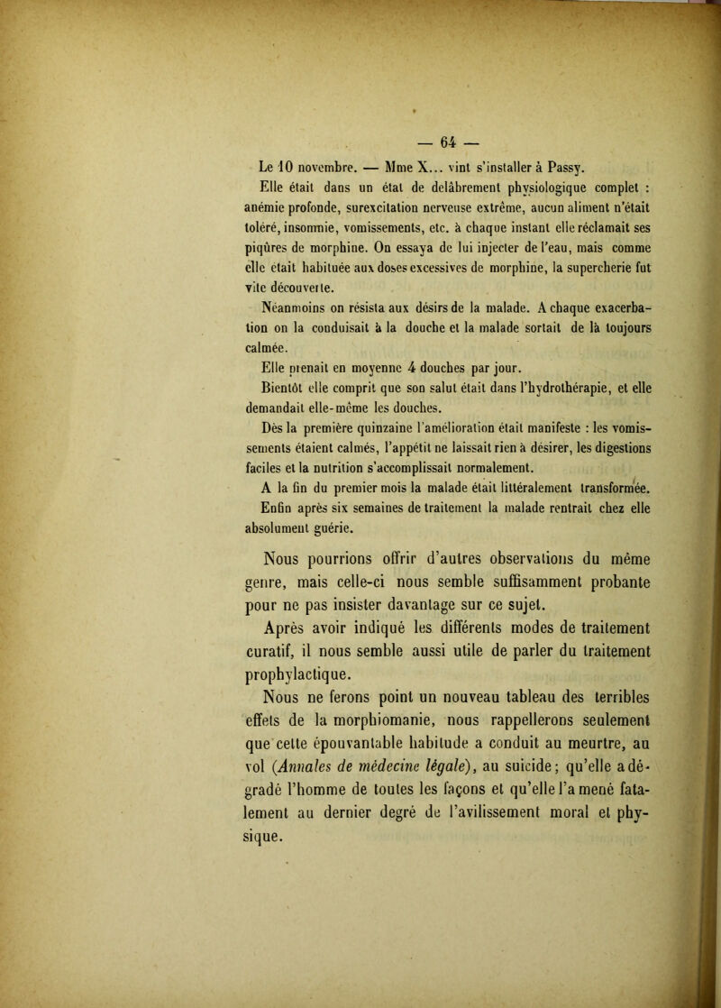 Le 10 novembre. — Mme X... vint s’installer à Passy. Elle était dans un étal de delâbrement physiologique complet : anémie profonde, surexcitation nerveuse extrême, aucun aliment n’était toléré, insomnie, vomissements, etc. à chaque instant elle réclamait ses piqûres de morphine. On essaya de lui injecter de l’eau, mais comme elle était habituée aux doses excessives de morphine, la supercherie fut vite découverte. Néanmoins on résista aux désirs de la malade. A chaque exacerba- tion on la conduisait h la douche et la malade sortait de là toujours calmée. Elle prenait en moyenne 4 douches par jour. Bientôt elle comprit que son salut était dans l’hydrothérapie, et elle demandait elle-même les douches. Dès la première quinzaine l’amélioration était manifeste : les vomis- sements étaient calmés, l’appétit ne laissait rien à désirer, les digestions faciles et la nutrition s’accomplissait normalement. A la fin du premier mois la malade était littéralement transformée. Enfin après six semaines de traitement la malade rentrait chez elle absolument guérie. Nous pourrions offrir d’autres observations du même genre, mais celle-ci nous semble suffisamment probante pour ne pas insister davantage sur ce sujet. Après avoir indiqué les différents modes de traitement curatif, il nous semble aussi utile de parler du traitement prophylactique. Nous ne ferons point un nouveau tableau des terribles effets de la morphiomanie, nous rappellerons seulement que celte épouvantable habitude a conduit au meurtre, au vol (Annales de médecine légale), au suicide; qu’elle a dé- gradé l’homme de toutes les façons et qu’elle l’a mené fata- lement au dernier degré de l’avilissement moral et phy- sique.