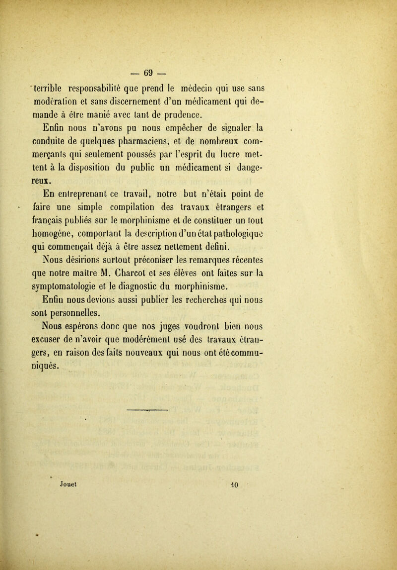 terrible responsabilité que prend le médecin qui use sans modération et sans discernement d’un médicament qui de- mande à être manié avec tant de prudence. Enfin nous n’avons pu nous empêcher de signaler la conduite de quelques pharmaciens, et de nombreux com- merçants qui seulement poussés par l’esprit du lucre met- tent à la disposition du public un médicament si dange- reux. En entreprenant ce travail, notre but n’était point de faire une simple compilation des travaux étrangers et français publiés sur le morphinisme et de constituer un tout homogène, comportant la description d’un état pathologique qui commençait déjà à être assez nettement défini. Nous désirions surtout préconiser les remarques récentes que notre maître M. Charcot et ses élèves ont faites sur la symptomatologie et le diagnostic du morphinisme. Enfin nous devions aussi publier les recherches qui nous sont personnelles. Nous espérons donc que nos juges voudront bien nous excuser de n’avoir que modérément usé des travaux étran- gers, en raison des faits nouveaux qui nous ont été commu- niqués. Jouet 10