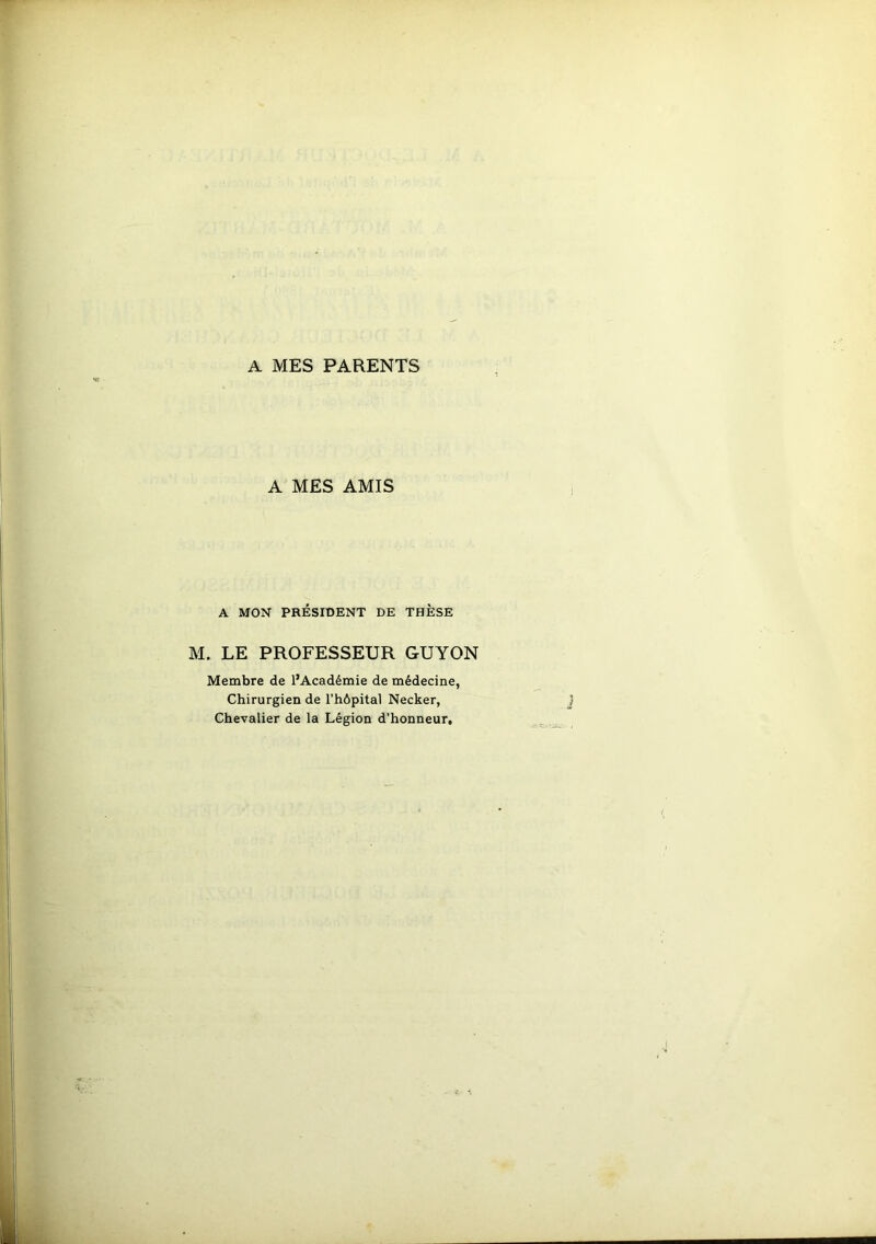 A MES PARENTS A MES AMIS A MON PRÉSIDENT DE THÈSE M. LE PROFESSEUR GUYON Membre de l’Académie de médecine, Chirurgien de l’hôpital Necker, Chevalier de la Légion d’honneur.