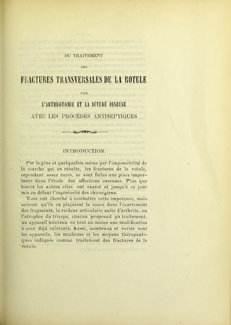 DU TRAITEMENT DES FRACTURES TRANSVERSALES DE LA ROTULE PAR L’ARTHROTOMIE ET LA SUTURE OSSEUSE AVEC LES PROCÉDÉS ANTISEPTIQUES INTRODUCTION. Par la gène et quelquefois même par l’impossibilité de la marche qui en résulte, les fractures de la rotule, cependant assez rares, se sont faites une place impor- tante dans l’étude des affections osseuses. Plus que toutes les autres elles ont exercé et jusqu’à ce jour mis en défaut l’ingéniosité des chirurgiens. Tous ont cherché à combattre cette impotence, mais suivant qu’ils en plaçaient la cause dans l’écartement des fragments, la raideur articulaire suite d’arthrite, ou l’atrophie du triceps, chacun proposait un traitement, un appareil nouveau ou tout au moins une modification à ceux déjà existants. Aussi, nombreux et variés sont les appareils, les machines et les moyens thérapeuti- ques indiqués comme traitement des fractures de la rotule.