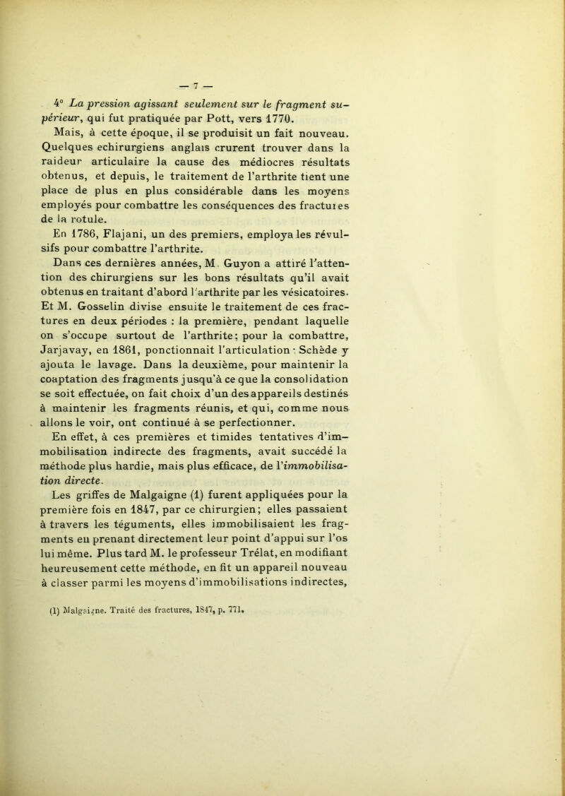 4° La pression agissant seulement sur le fragment su- périeur, qui fut pratiquée par Pott, vers 1770. Mais, à cette époque, il se produisit un fait nouveau. Quelques echirurgiens anglais crurent trouver dans la raideur articulaire la cause des médiocres résultats obtenus, et depuis, le traitement de l’arthrite tient une place de plus en plus considérable dans les moyens employés pour combattre les conséquences des fractuies de la rotule. En 1786, Flajani, un des premiers, employa les révul- sifs pour combattre l’artbrite. Dans ces dernières années, M. Guyon a attiré l'atten- tion des chirurgiens sur les bons résultats qu’il avait obtenus en traitant d’abord l'arthrite par les vésicatoires. Et M. Gosselin divise ensuite le traitement de ces frac- tures en deux périodes : la première, pendant laquelle on s’occupe surtout de l’arthrite: pour la combattre, Jarjavay, en 1861, ponctionnait l’articulation - Schède y ajouta le lavage. Dans la deuxième, pour maintenir la coaptation des fragments jusqu’à ce que la consolidation se soit effectuée, on fait choix d’un des appareils destinés à maintenir les fragments réunis, et qui, comme nous allons le voir, ont continué à se perfectionner. En effet, à ces premières et timides tentatives d’im- mobilisation indirecte des fragments, avait succédé la méthode plus hardie, mais plus efficace, de Vimmobilisa- tion directe. Les griffes de Malgaigne (1) furent appliquées pour la première fois en 1847, par ce chirurgien; elles passaient à travers les téguments, elles immobilisaient les frag- ments en prenant directement leur point d’appui sur l’os lui même. Plus tard M. le professeur Trélat, en modifiant heureusement cette méthode, en fit un appareil nouveau à classer parmi les moyens d’immobilisations indirectes, (1) Malgaigne. Traité des fractures, 1847, p. 771,