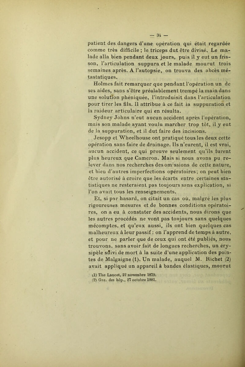 patient des dangers d’une opération qui était regardée comme très difficile ; le triceps dut être divisé. Le ma- lade alla bien pendant deux jours, puis il y eut un fris- son, l’articulation suppura et le malade mourut trois semaines après. A l’autopsie, on trouva des abcès mé- tastatiques. Holmes fait remarquer que pendant l’opération un de ses aides, sans s’être préalablement trempé la main dans une solution phéniquée, l’introduisit dans l’articulation pour tirer les fils. Il attribue à ce fait ia suppuration et la raideur articulaire qui en résulta. Sydney Johns n’eut aucun accident après l’opération, mais son malade ayant voulu marcher trop tôt, il y eut de la suppuration, et il dut faire des incisions. Jesopp et Wheelhouse ont pratiqué tous les deux cette opération sans faire de drainage. Ils n’eurent, il est vrai, aucun accident, ce qui prouve seulement qu’ils furent plus heureux que Cameron. Mais si nous avons pu re- lever dans nos recherches desom'ssions de cette nature, et bien d’autres imperfections opératoires; on peut bien être autorisé à croire que les écarts entre certaines sta- tistiques ne resteraient pas toujours sans explication, si l’on avait tous les renseignements. Et, si par hasard, on citait un cas où, malgré les plus rigoureuses mesures et de bonnes conditions opératoi- res, on a eu à constater des accidents, nous dirons que les autres procédés ne vont pas toujours sans quelques mécomptes, et qu’eux aussi, ils ont bien quelques cas malheureux à leur passif : on l’apprend de temps à autre, et pour ne parler que de ceux qui ont été publiés, nous trouvons, sans avoir fait de longues recherches, un éry- sipèle sdivi de mort à la suite d’une application des poin- tes de Malgaigne (1). Un malade, auquel JY1. Richet (2) avait appliqué un appareil à bandes élastiques, mourut (1) The Lancet, 22 novembre 1879. (2) Gaz. des hôp., 27 octobre 1881.