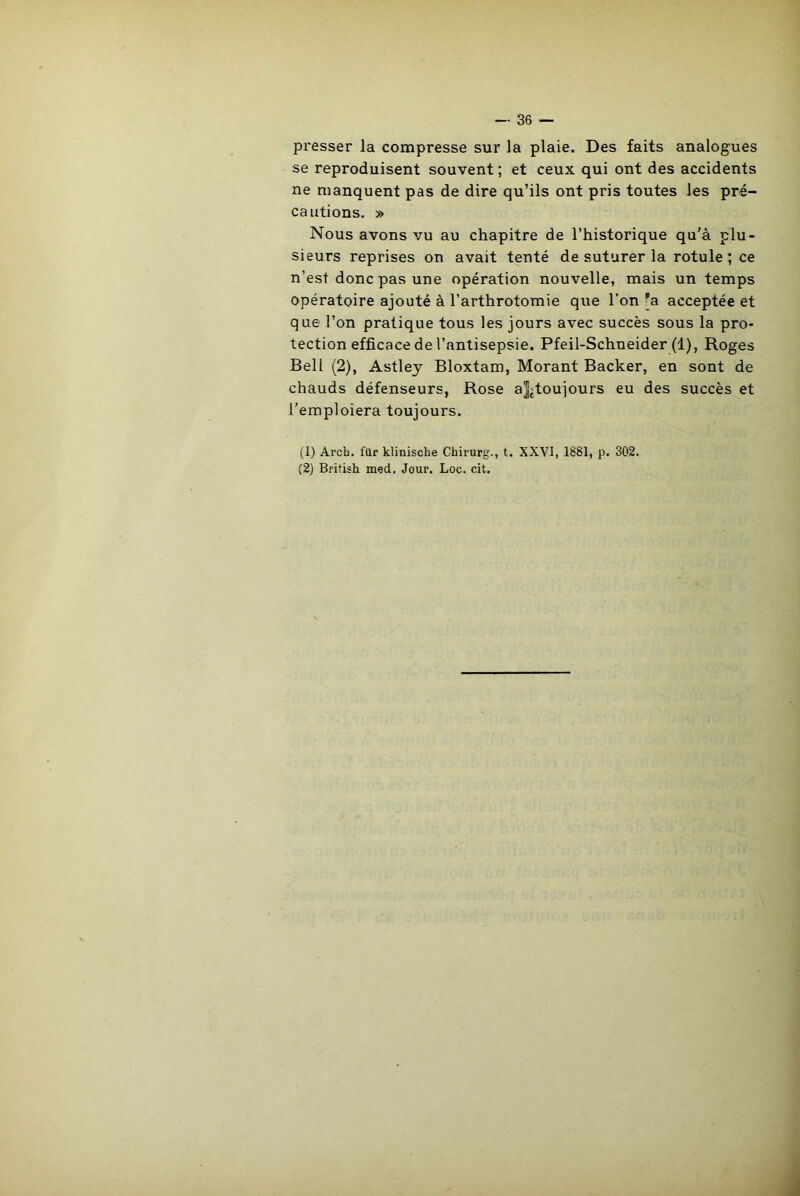 presser la compresse sur la plaie. Des faits analogues se reproduisent souvent ; et ceux qui ont des accidents ne manquent pas de dire qu’ils ont pris toutes les pré- cautions. » Nous avons vu au chapitre de l’historique qu’à plu- sieurs reprises on avait tenté de suturer la rotule; ce n’est donc pas une opération nouvelle, mais un temps opératoire ajouté à l’arthrotomie que l’on pa acceptée et que l’on pratique tous les jours avec succès sous la pro- tection efficace de l’antisepsie. Pfeil-Schneider (1), Roges Bell (2), Astley Bloxtam, Morant Backer, en sont de chauds défenseurs, Rose a]jtoujours eu des succès et l’emploiera toujours. (1) Arch. ftlr klinische Chirurg., t. XXVI, 1881, p. 302. (2) Britisk med. Jour. Loc. cit.