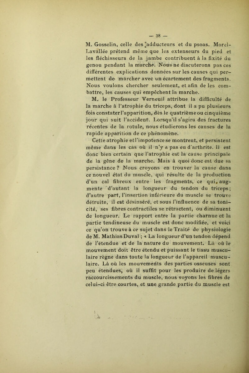 M. Gosselin, celle des ^adducteurs et du psoas. Morel- Lavallée prétend même que les extenseurs du pied et les fléchisseurs de la jambe contribuent à la fixité du genou pendant la marche. Nous ne discuterons pas ces différentes explications données sur les causes qui per- mettent de marcher avec un écartement des fragments. Nous voulons chercher seulement, et afin de les com- battre, les causes qui empêchent la marche. M. le Professeur Verneuil attribue la difficulté de la marche à l’atrophie du triceps, dont il a pu plusieurs fois constaterl’apparition, dès le quatrième ou cinquième jour qui suit l’accident. Lorsqu’il s’agira des fractures récentes de la rotule, nous étudierons les causes de la rapide apparition de ce phénomène. Cette atrophie etl’impotencese montrent, et persistent même dans les cas où il n’y a pas eu d’arthrite. Il est donc bien certain que l’atrophie est la cause principale de la gêne de la marche. Mais à quoi donc est due sa persistance ? Nous croyons en trouver la cause dans ce nouvel état du muscle, qui résulte de la production d’un cal fibreux entre les fragments, ce qui. aug- mente d’autant la longueur du tendon du triceps; d’autre part, l’insertion inférieure du muscle se trouve détruite, il est désinséré, et sous l’influence de sa toni- cité, ses fibres contractiles se rétractent, ou diminuent de longueur. Le rapport entre la partie charnue et la partie tendineuse du muscle est donc modifiée, et voici ce qu’on trouve à ce sujet dans le Traité de physiologie de M. Mathias Duval ; « La longueur d’un tendon dépend de l’étendue et de la nature du mouvement. Là où le mouvement doit être étendu et puissant le tissu muscu- laire règne dans toute la longueur de l’appareil muscu- laire. Là où les mouvements des parties osseuses sont peu étendues, où il suffit pour les produire de légers raccourcissements du muscle, nous voyons les fibres de celui-ci être courtes, et une grande partie du muscle est