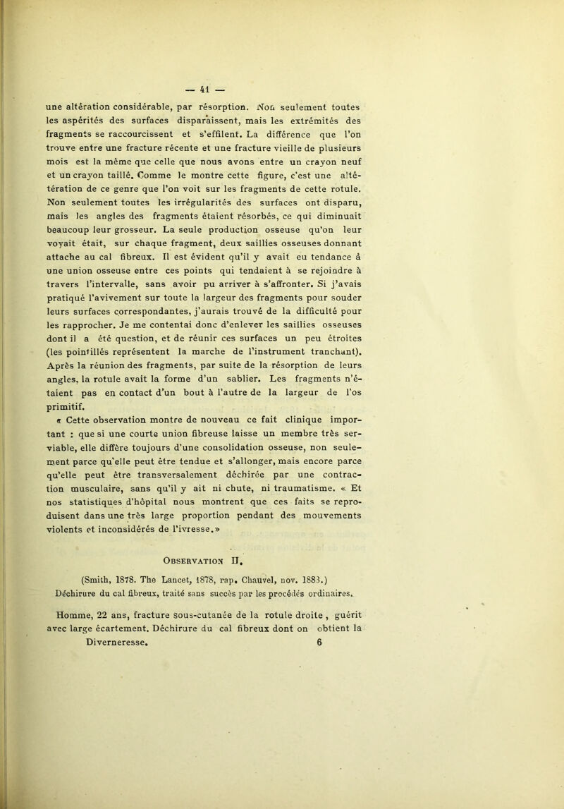 une altération considérable, par résorption. Non seulement toutes les aspérités des surfaces disparaissent, mais les extrémités des fragments se raccourcissent et s’effilent. La différence que l’on trouve entre une fracture récente et une fracture vieille de plusieurs mois est la même que celle que nous avons entre un crayon neuf et un crayon taillé. Comme le montre cette figure, c’est une alté- tération de ce genre que l’on voit sur les fragments de cette rotule. Non seulement toutes les irrégularités des surfaces ont disparu, mais les angles des fragments étaient résorbés, ce qui diminuait beaucoup leur grosseur. La seule production osseuse qu’on leur voyait était, sur chaque fragment, deux saillies osseuses donnant attache au cal fibreux. Il est évident qu’il y avait eu tendance à une union osseuse entre ces points qui tendaient à se rejoindre à travers l’intervalle, sans avoir pu arriver à s’affronter. Si j’avais pratiqué l’avivement sur toute la largeur des fragments pour souder leurs surfaces correspondantes, j’aurais trouvé de la difficulté pour les rapprocher. Je me contentai donc d’enlever les saillies osseuses dont il a été question, et de réunir ces surfaces un peu étroites (les pointillés représentent la marche de l’instrument tranchant). Après la réunion des fragments, par suite de la résorption de leurs angles, la rotule avait la forme d’un sablier. Les fragments n’é- taient pas en contact d’un bout à l’autre de la largeur de l’os primitif. « Cette observation montre de nouveau ce fait clinique impor- tant : que si une courte union fibreuse laisse un membre très ser- viable, elle diffère toujours d’une consolidation osseuse, non seule- ment parce qu’elle peut être tendue et s’allonger, mais encore parce qu’elle peut être transversalement déchirée par une contrac- tion musculaire, sans qu’il y ait ni chute, ni traumatisme. « Et nos statistiques d’hôpital nous montrent que ces faits se repro- duisent dans une très large proportion pendant des mouvements violents et inconsidérés de l’ivresse.» Observation II. (Smith, 1878. The Lancet, 1878, rap, Chauvel, nov. 1883.) De'chirure du cal fibreux, traité sans succès par les procédés ordinaires. Homme, 22 ans, fracture sous-cutanée de la rotule droite , guérit avec large écartement. Déchirure du cal fibreux dont on obtient la Diverneresse. 6